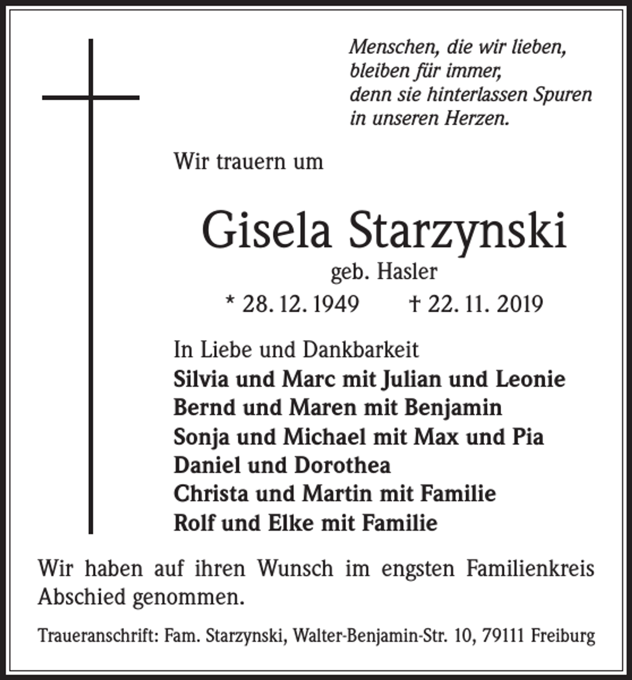 <p>Menschen, die wir lieben,<br />bleiben für immer,<br />denn sie hinterlassen Spuren<br />in unseren Herzen.</p><p>Wir trauern um</p><p>Gisela Starzynski<br />geb. Hasler<br />* 28. 12. 1949 † 22. 11. 2019</p><p>In Liebe und Dankbarkeit<br />Silvia und Marc mit Julian und Leonie<br />Bernd und Maren mit Benjamin<br />Sonja und Michael mit Max und Pia<br />Daniel und Dorothea<br />Christa und Martin mit Familie<br />Rolf und Elke mit Familie<br />Wir haben auf ihren Wunsch im engsten Familienkreis<br />Abschied genommen.<br />Traueranschrift: Fam. Starzynski, Walter-Benjamin-Str. 10, 79111 Freiburg</p>