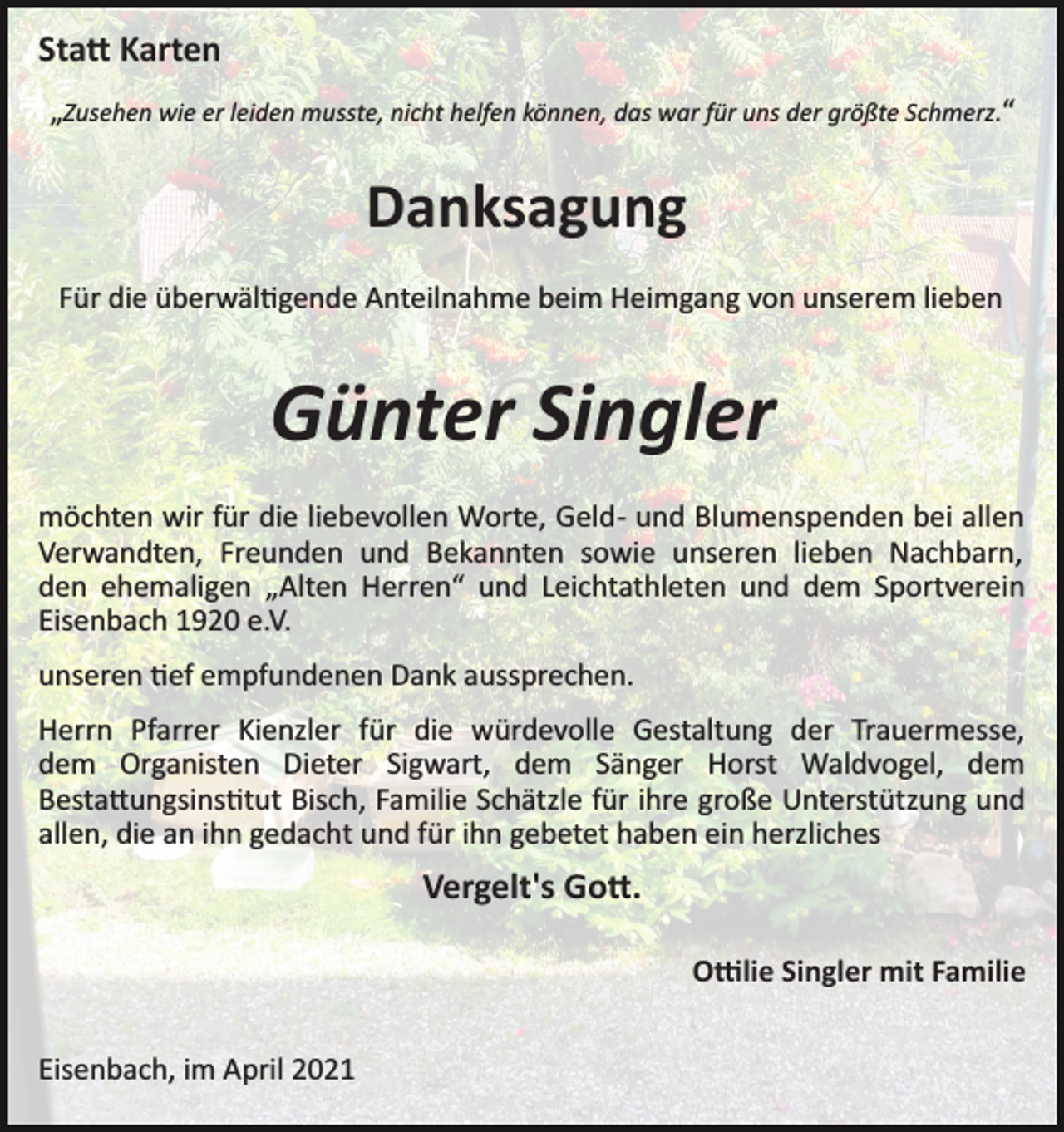 <p>Sta� Karten<br />„Zusehen wie er leiden musste, nicht helfen können, das war für uns der größte Schmerz.“</p><p>Danksagung<br />Für die überwäl�gende Anteilnahme beim Heimgang von unserem lieben</p><p>Günter Singler<br />möchten wir für die liebevollen Worte, Geld­ und Blumenspenden bei allen<br />Verwandten, Freunden und Bekannten sowie unseren lieben Nachbarn,<br />den ehemaligen „Alten Herren“ und Leichtathleten und dem Sportverein<br />Eisenbach 1920 e.V.<br />unseren �ef empfundenen Dank aussprechen.<br />Herrn Pfarrer Kienzler für die würdevolle Gestaltung der Trauermesse,<br />dem Organisten Dieter Sigwart, dem Sänger Horst Waldvogel, dem<br />Besta�ungsins�tut Bisch, Familie Schätzle für ihre große Unterstützung und<br />allen, die an ihn gedacht und für ihn gebetet haben ein herzliches</p><p>Vergelt's Go�.<br />O�lie Singler mit Familie<br />Eisenbach, im April 2021</p>