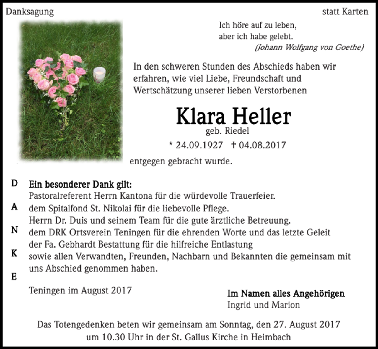 <p>DDanksagung<br />a n ks a g u n g</p><p>st<br />att Karten<br />K art e n<br />statt<br />IIch<br />c h höre<br />h ör e auf<br />a uf zu<br />z u lleben,<br />e b e n,<br />aaber<br />b er iich<br />c h habe<br />h a b e gelebt.<br />g el e bt.<br />(J<br />o h a n n Wolfgang<br />W olf g a n g von<br />v o n Goethe)<br />Go et h e)<br />(Johann</p><p>In<br />I n den<br />d e n schweren<br />s c h w er e n Stunden<br />St u n d en ddes<br />es Abschieds<br />A bs c hi e ds hhaben<br />a b e n wir<br />w ir<br />erf<br />a hr e n, wie<br />wi e vi<br />el Liebe,<br />Li e b e, Freundschaft<br />Fr e u n ds c h aft und<br />und<br />erfahren,<br />viel<br />WWertschätzung<br />erts c h ät z u n g u unserer<br />ns er er l lieben<br />i e b e n Verstorbenen<br />V erst or b e n e n</p><p>g e b. Riedel<br />Ri e d el<br />geb.<br />* 24.09.1927<br />2 4. 0 9. 1 9 2 7 †<br />† 04.08.2017<br />0 4. 0 8. 2 0 1 7<br />*<br />entgegen<br />e nt g e g e n ggebracht<br />e br a c ht wurde.<br />w ur d e.<br />PPastoralreferent<br />ast or alr ef er e nt Herrn<br />H err n Kantona<br />K a nt o n a ffür<br />ür die<br />di e würdevolle<br />w ür d e v ol l e Trauerfeier.<br />Tr a u erf ei er.<br />dem<br />St. Nikolai<br />d e m SSpitalfond<br />pit alf o n d St.<br />Ni k ol ai ffür<br />ür die<br />di e liliebevolle<br />e b e v oll e Pﬂege.<br />P ﬂ e g e.<br />H err n Dr.<br />uis uund<br />n d sseinem<br />ei n e m Team<br />T e a m ffür<br />ür die<br />di e ggute<br />ut e är<br />z tli c h e Betreuung.<br />B etr e u u n g.<br />Herrn<br />Dr. DDuis<br />ärztliche<br />dem<br />die<br />d e m DRK<br />D R K Ortsverein<br />Orts v er ei n Teningen<br />T e ni n g e n ffür<br />ür di<br />e eehrenden<br />hr e n d e n Worte<br />W ort e und<br />u n d das<br />d as lletzte<br />et zt e Geleit<br />G el eit<br />d er FFa.<br />a. Gebhardt<br />G e b h ar dt Bestattung<br />B est att u n g ffür<br />ür di<br />e hilfreiche<br />hilfr ei c h e Entlastung<br />E n tl ast u n g<br />der<br />die<br />sowie<br />die<br />s o wi e allen<br />all e n Verwandten,<br />V er w a n dt e n , Freunden,<br />Fr e u n d e n, Nachbarn<br />N a c h b ar n und<br />u nd Bekannten<br />B e k a n nt e n di<br />e ggemeinsam<br />e m ei n s a m mit<br />mit<br />uns<br />u ns Abschied<br />A bs c hi e d ggenommen<br />e n o m m e n haben.<br />h a b e n.<br />TTeningen<br />e ni n g e n iim<br />m August<br />A u g ust 22<br />IIngrid<br />n gri d und<br />u n d Marion<br />M ari o n<br />DDas<br />as TTotengedenken<br />ot e n g e d e n k e n bbeten<br />et e n wir<br />wir ggemeinsam<br />e m ei ns a m aam<br />m SSonntag,<br />o n nt a g, dden<br />e n 227.<br />7. August<br />A u g ust 22<br />St. Gallus<br />uum<br />m 10.30<br />1 0. 3 0 Uhr<br />U hr iin<br />n dder<br />er St.<br />G all us Kirche<br />Kir c h e iinn Heimbach<br />H ei m ba c h</p>