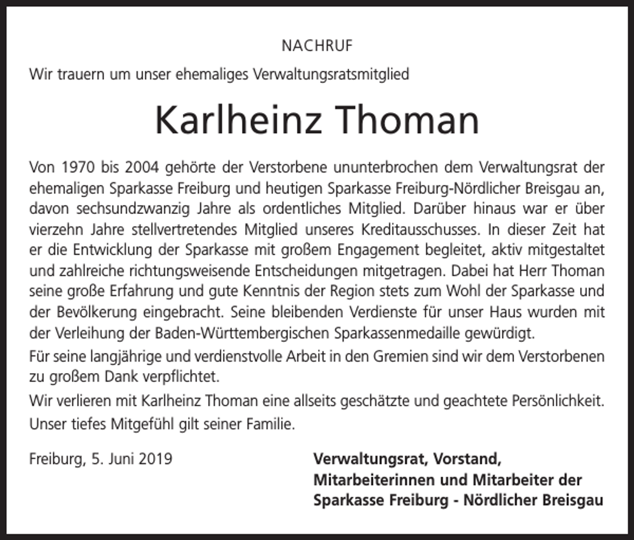 <p>NACHRUF<br />Wir trauern um unser ehemaliges Verwaltungsratsmitglied</p><p>Karlheinz Thoman<br />Von 1970 bis 2004 gehörte der Verstorbene ununterbrochen dem Verwaltungsrat der<br />ehemaligen Sparkasse Freiburg und heutigen Sparkasse Freiburg-Nördlicher Breisgau an,<br />davon sechsundzwanzig Jahre als ordentliches Mitglied. Darüber hinaus war er über<br />­vierzehn Jahre stellvertretendes Mitglied unseres Kreditausschusses. In dieser Zeit hat<br />er die Entwicklung der Sparkasse mit großem Engagement begleitet, aktiv mitgestaltet<br />und zahlreiche richtungsweisende Entscheidungen mitgetragen. Dabei hat Herr Thoman<br />seine große Erfahrung und gute Kenntnis der Region stets zum Wohl der Sparkasse und<br />der Bevölkerung eingebracht. Seine bleibenden Verdienste für unser Haus wurden mit<br />der Verleihung der Baden-Württembergischen Sparkassenmedaille gewürdigt.<br />Für seine langjährige und verdienstvolle Arbeit in den Gremien sind wir dem Verstorbenen<br />zu großem Dank verpflichtet.<br />Wir verlieren mit Karlheinz Thoman eine allseits geschätzte und geachtete Persönlichkeit.<br />Unser tiefes Mitgefühl gilt seiner Familie.<br />Freiburg, 5. Juni 2019 Verwaltungsrat, Vorstand,<br />Mitarbeiterinnen und Mitarbeiter der<br />Sparkasse Freiburg - Nördlicher Breisgau</p>