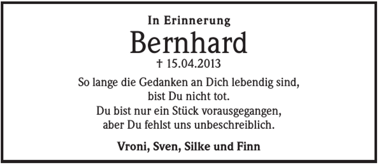 <p>In Erinnerung</p><p>Bernhard</p><p>† 15.04.2013<br />So lange die Gedanken an Dich lebendig sind,<br />bist Du nicht tot.<br />Du bist nur ein Stück vorausgegangen,<br />aber Du fehlst uns unbeschreiblich.<br />Vroni, Sven, Silke und Finn</p>