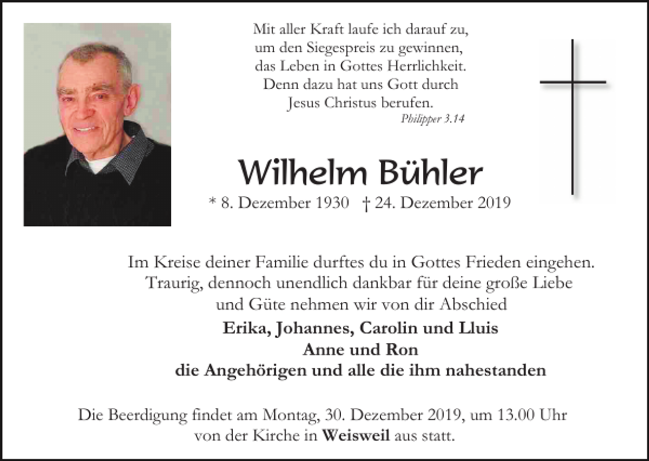 <p>Mit aller Kraft laufe ich darauf zu,<br />um den Siegespreis zu gewinnen,<br />das Leben in Gottes Herrlichkeit.<br />Denn dazu hat uns Gott durch<br />Jesus Christus berufen.<br />Philipper 3.14</p><p>Wilhelm Bühler<br />* 8. Dezember 1930 † 24. Dezember 2019</p><p>Im Kreise deiner Familie durftes du in Gottes Frieden eingehen.<br />Traurig, dennoch unendlich dankbar für deine große Liebe<br />und Güte nehmen wir von dir Abschied<br />Erika, Johannes, Carolin und Lluis<br />Anne und Ron<br />die Angehörigen und alle die ihm nahestanden<br />Die Beerdigung findet am Montag, 30. Dezember 2019, um 13.00 Uhr<br />von der Kirche in Weisweil aus statt.</p>