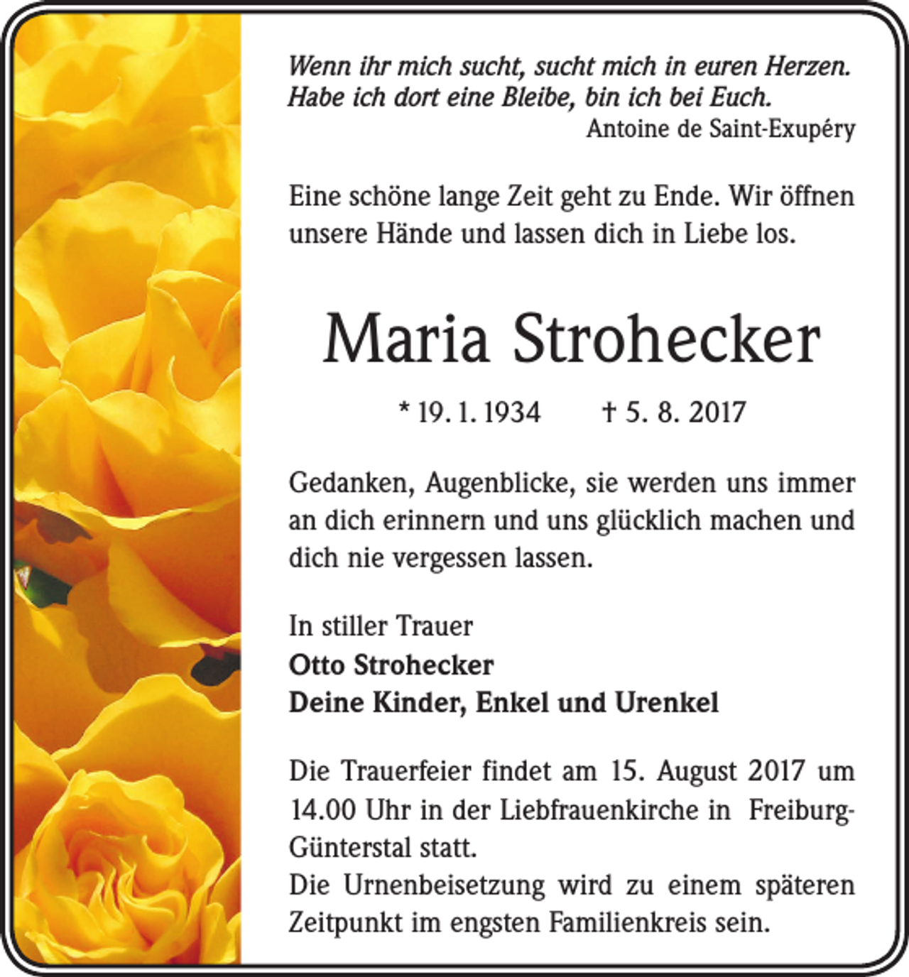 <p>Wenn ihr mich sucht, sucht mich in euren Herzen.<br />Habe ich dort eine Bleibe, bin ich bei Euch.</p><p>Antoine de Saint-Exupéry</p><p>Eine schöne lange Zeit geht zu Ende. Wir öffnen<br />unsere Hände und lassen dich in Liebe los.</p><p>Maria Strohecker<br />* 19. 1. 1934 † 5. 8. 2017<br />Gedanken, Augenblicke, sie werden uns immer<br />an dich erinnern und uns glücklich machen und<br />dich nie vergessen lassen.<br />In stiller Trauer<br />Otto Strohecker<br />Deine Kinder, Enkel und Urenkel<br />Die Trauerfeier findet am 15. August 2017 um<br />14.00 Uhr in der Liebfrauenkirche in FreiburgGünterstal statt.</p><p>Die Urnenbeisetzung wird zu einem späteren<br />Zeitpunkt im engsten Familienkreis sein.</p>