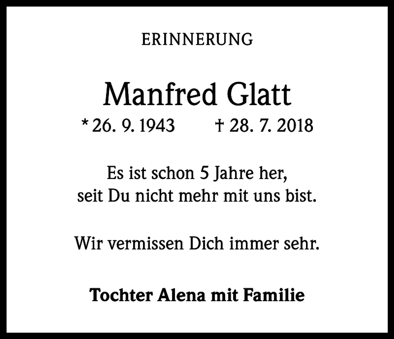 <p>ERINNERUNG</p><p>Manfred Glatt<br />* 26. 9. 1943 † 28. 7. 2018<br />Es ist schon 5 Jahre her,<br />seit Du nicht mehr mit uns bist.<br />Wir vermissen Dich immer sehr.<br />Tochter Alena mit Familie</p>