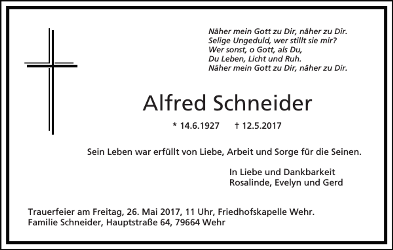 <p>Näher mein Gott zu Dir, näher zu Dir.<br />Selige Ungeduld, wer stillt sie mir?<br />Wer sonst, o Gott, als Du,<br />Du Leben, Licht und Ruh.<br />Näher mein Gott zu Dir, näher zu Dir.</p><p>Alfred Schneider<br />* 14.6.1927</p><p>† 12.5.2017</p><p>Sein Leben war erfüllt von Liebe, Arbeit und Sorge für die Seinen.<br />In Liebe und Dankbarkeit<br />Rosalinde, Evelyn und Gerd<br />Trauerfeier am Freitag, 26. Mai 2017, 11 Uhr, Friedhofskapelle Wehr.<br />Familie Schneider, Hauptstraße 64, 79664 Wehr</p>