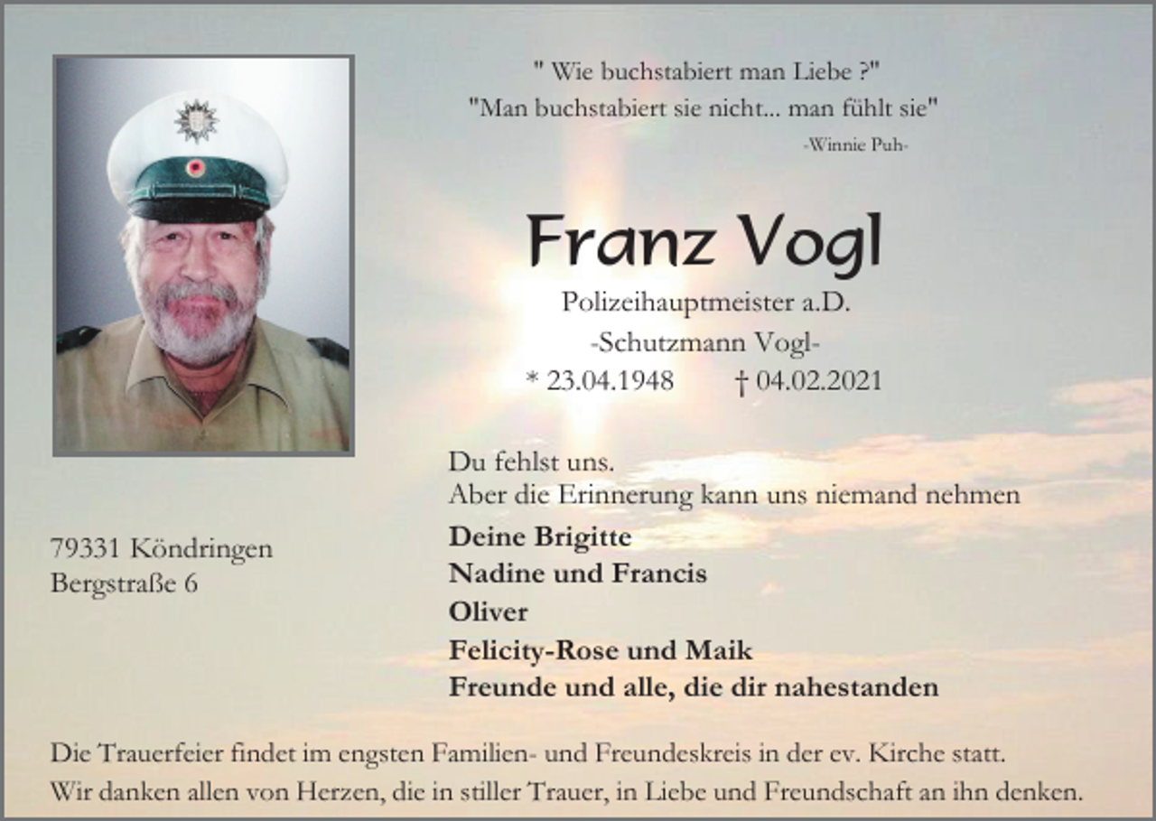 <p>" Wie buchstabiert man Liebe ?"<br />"Man buchstabiert sie nicht... man fühlt sie"<br />-Winnie Puh-</p><p>Franz Vogl<br />Polizeihauptmeister a.D.<br />-Schutzmann Vogl* 23.04.1948<br />† 04.02.2021</p><p>79331 Köndringen<br />Bergstraße 6</p><p>Du fehlst uns.<br />Aber die Erinnerung kann uns niemand nehmen<br />Deine Brigitte<br />Nadine und Francis<br />Oliver<br />Felicity-Rose und Maik<br />Freunde und alle, die dir nahestanden</p><p>Die Trauerfeier findet im engsten Familien- und Freundeskreis in der ev. Kirche statt.<br />Wir danken allen von Herzen, die in stiller Trauer, in Liebe und Freundschaft an ihn denken.</p>