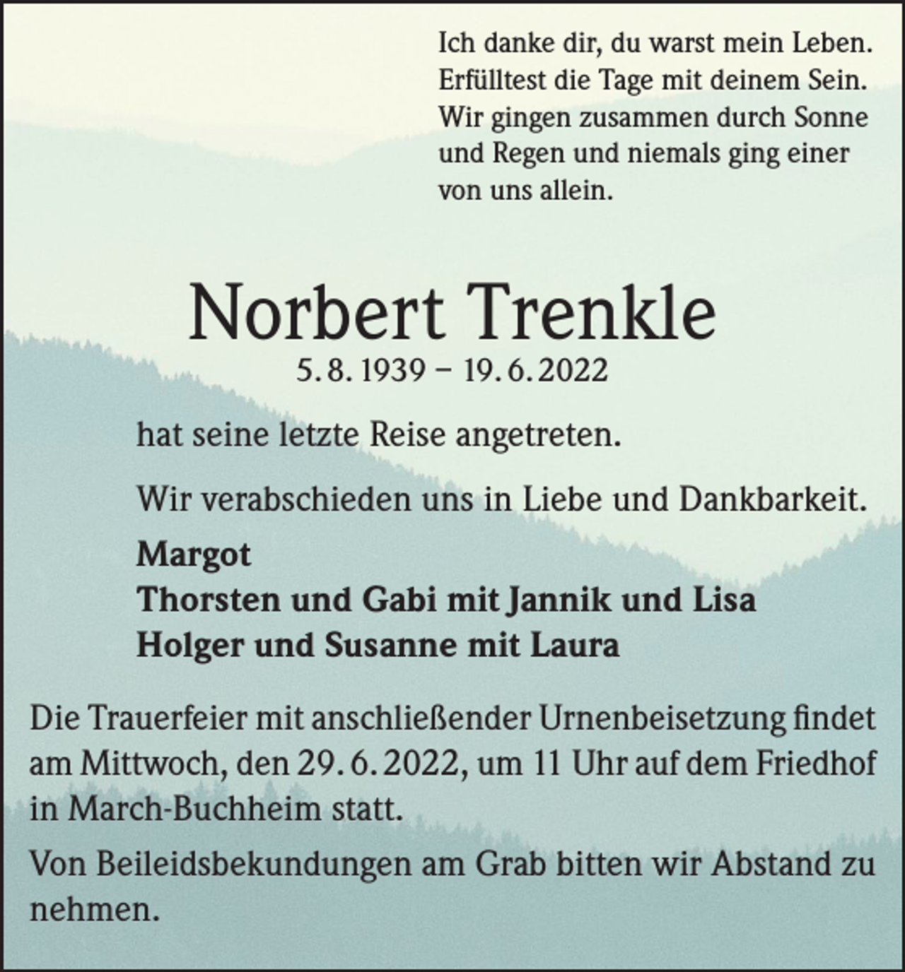 <p>Ich danke dir, du warst mein Leben.<br />Erfülltest die Tage mit deinem Sein.<br />Wir gingen zusammen durch Sonne<br />und Regen und niemals ging einer<br />von uns allein.</p><p>Norbert<br />Trenkle<br />5. 8. 1939 – 19. 6. 2022<br />hat seine letzte Reise angetreten.<br />Wir verabschieden uns in Liebe und Dankbarkeit.<br />Margot<br />Thorsten und Gabi mit Jannik und Lisa<br />Holger und Susanne mit Laura<br />Die Trauerfeier mit anschließender Urnenbeisetzung findet<br />am Mittwoch, den 29. 6. 2022, um 11 Uhr auf dem Friedhof<br />in March-Buchheim statt.<br />Von Beileidsbekundungen am Grab bitten wir Abstand zu<br />nehmen.</p>