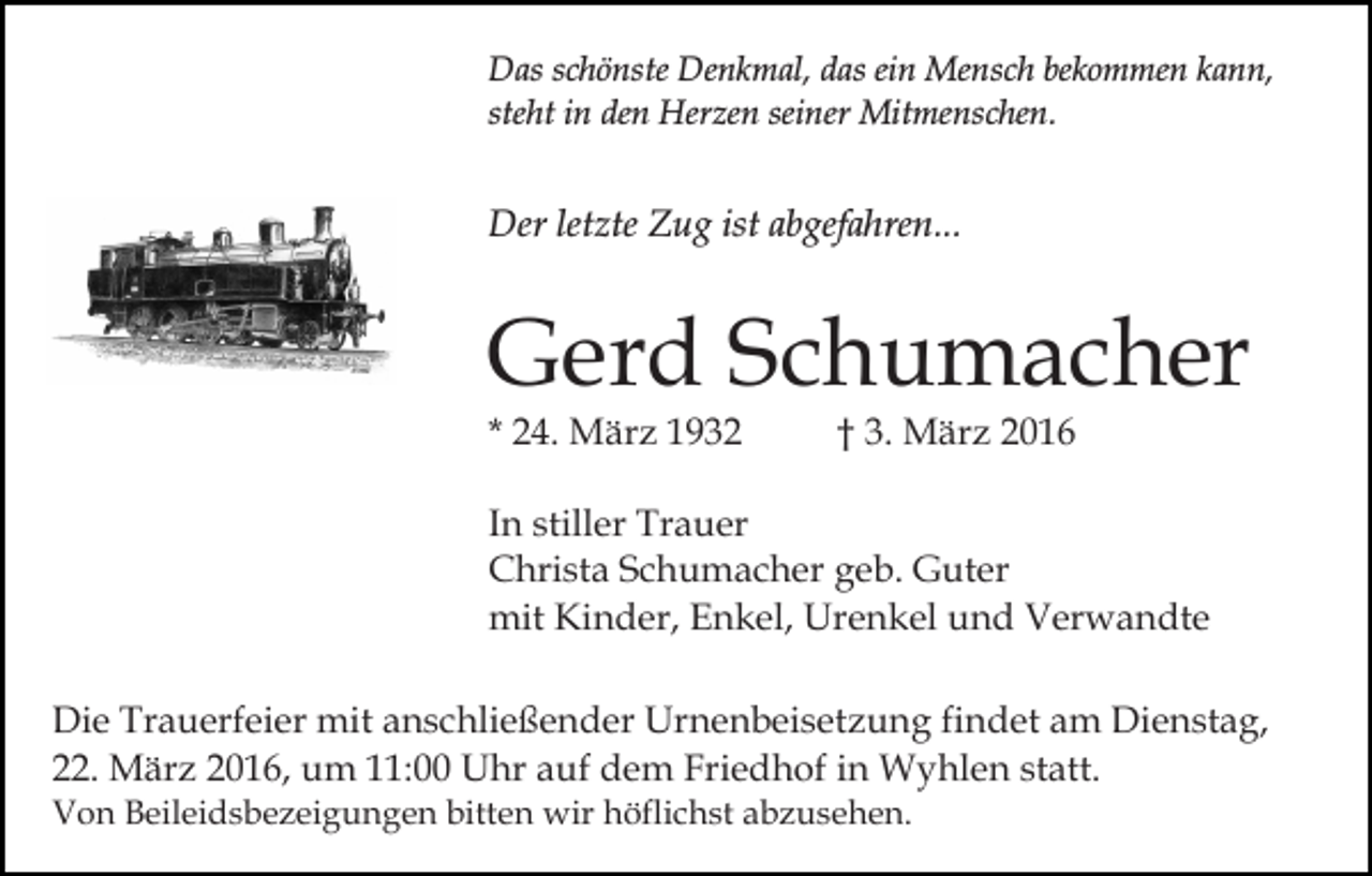 <p>Das schönste Denkmal, das ein Mensch bekommen kann,<br />steht in den Herzen seiner Mitmenschen.</p><p>Der letzte Zug ist abgefahren...</p><p>Gerd Schumacher</p><p>* 24. März 1932</p><p>† 3. März 2016</p><p>In stiller Trauer<br />Christa Schumacher geb. Guter<br />mit Kinder, Enkel, Urenkel und Verwandte<br />Die Trauerfeier mit anschließender Urnenbeisetzung findet am Dienstag,<br />22. März 2016, um 11:00 Uhr auf dem Friedhof in Wyhlen statt.<br />Von Beileidsbezeigungen bitten wir höflichst abzusehen.</p>