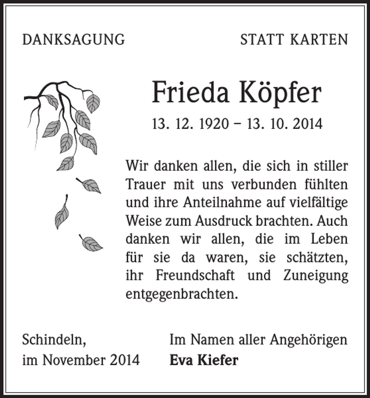<p>DANKSAGUNG</p><p>STATT KARTEN</p><p>Frieda Köpfer<br />13. 12. 1920 – 13. 10. 2014<br />Wir danken allen, die sich in stiller<br />Trauer mit uns verbunden fühlten<br />und ihre Anteilnahme auf vielfältige<br />Weise zum Ausdruck brachten. Auch<br />danken wir allen, die im Leben<br />für sie da waren, sie schätzten,<br />ihr Freundschaft und Zuneigung<br />­entgegenbrachten.<br />Schindeln,<br />im November 2014</p><p>Im Namen aller Angehörigen<br />Eva Kiefer</p>