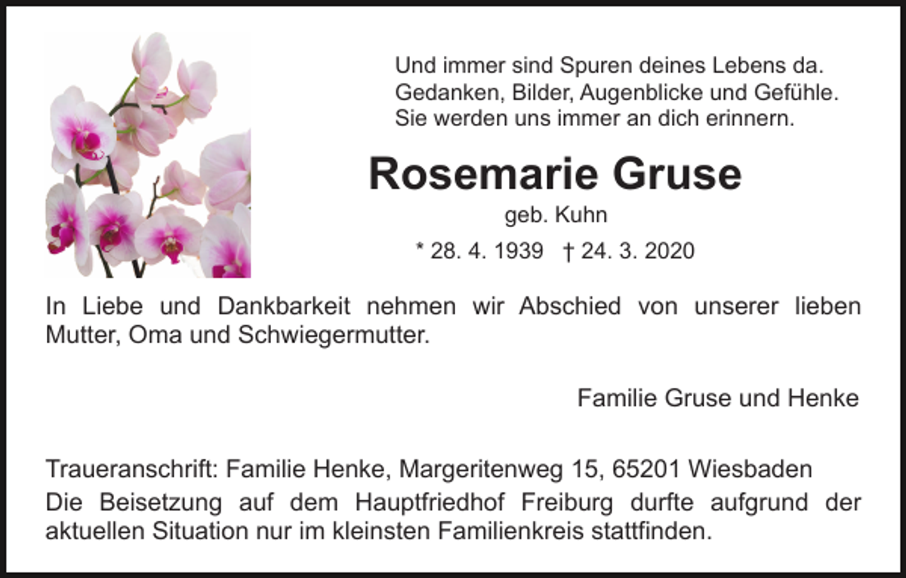 <p>Und immer sind Spuren deines Lebens da.<br />Gedanken, Bilder, Augenblicke und Gefühle.<br />Sie werden uns immer an dich erinnern.</p><p>Rosemarie Gruse<br />geb. Kuhn<br />* 28. 4. 1939 † 24. 3. 2020</p><p>In Liebe und Dankbarkeit nehmen wir Abschied von unserer lieben<br />Mutter, Oma und Schwiegermutter.<br />Familie Gruse und Henke<br />Traueranschrift: Familie Henke, Margeritenweg 15, 65201 Wiesbaden<br />Die Beisetzung auf dem Hauptfriedhof Freiburg durfte aufgrund der<br />aktuellen Situation nur im kleinsten Familienkreis stattfinden.</p>