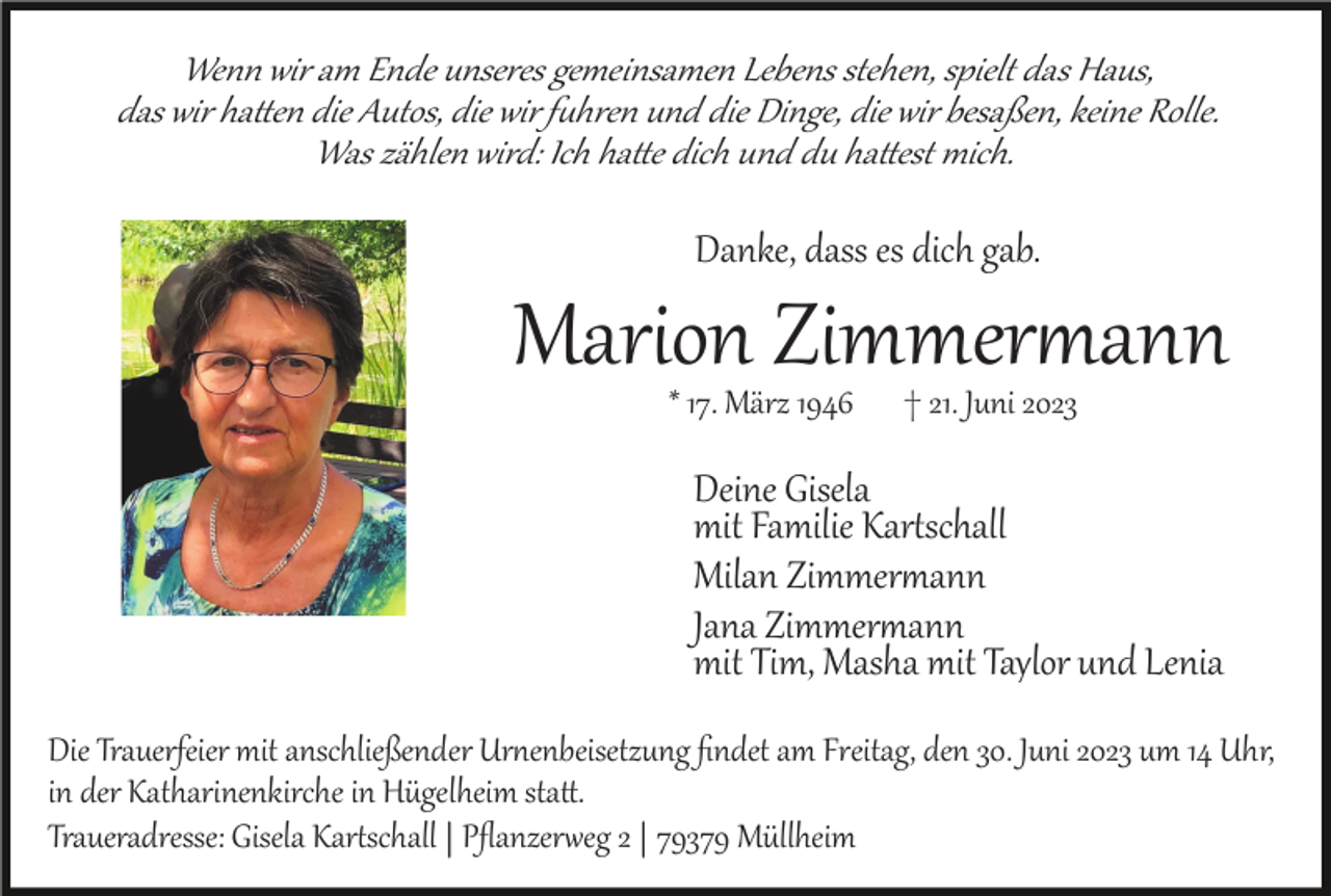 <p>Wenn wir am Ende unseres gemeinsamen Lebens stehen, spielt das Haus,<br />das wir hatten die Autos, die wir fuhren und die Dinge, die wir besaßen, keine Rolle.<br />Was zählen wird: Ich hatte dich und du hattest mich.</p><p>Danke, dass es dich gab.</p><p>Marion Zimmermann<br />* 17. März 1946</p><p>† 21. Juni 2023</p><p>Deine Gisela<br />mit Familie Kartschall<br />Milan Zimmermann<br />Jana Zimmermann<br />mit Tim, Masha mit Taylor und Lenia<br />Die Trauerfeier mit anschließender Urnenbeisetzung ﬁndet am Freitag, den 30. Juni 2023 um 14 Uhr,<br />in der Katharinenkirche in Hügelheim statt.<br />Traueradresse: Gisela Kartschall Pﬂanzerweg 2 79379 Müllheim</p>