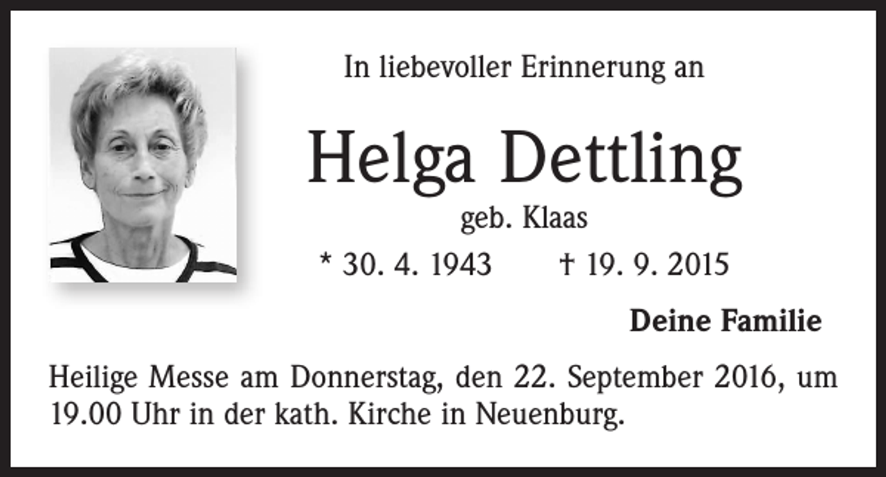 <p>In liebevoller Erinnerung an</p><p>Helga Dettling<br />geb. Klaas<br />* 30. 4. 1943 † 19. 9. 2015</p><p>Deine Familie<br />Heilige Messe am Donnerstag, den 22. September 2016, um<br />19.00 Uhr in der kath. Kirche in Neuenburg.</p>