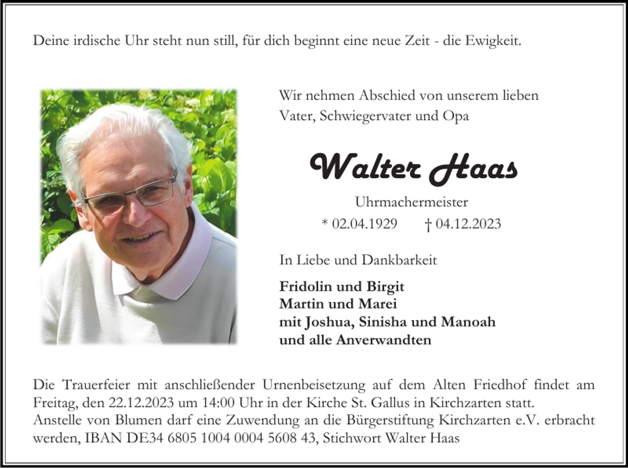 <p>Deine irdische Uhr steht nun still, für dich beginnt eine neue Zeit - die Ewigkeit.<br />Wir nehmen Abschied von unserem lieben<br />Vater, Schwiegervater und Opa</p><p>Walter Haas<br />Uhrmachermeister<br />* 02.04.1929<br />† 04.12.2023</p><p>In Liebe und Dankbarkeit<br />Fridolin und Birgit<br />Martin und Marei<br />mit Joshua, Sinisha und Manoah<br />und alle Anverwandten<br />Die Trauerfeier mit anschließender Urnenbeisetzung auf dem Alten Friedhof findet am<br />Freitag, den 22.12.2023 um 14:00 Uhr in der Kirche St. Gallus in Kirchzarten statt.<br />Anstelle von Blumen darf eine Zuwendung an die Bürgerstiftung Kirchzarten e.V. erbracht<br />werden, IBAN DE34 6805 1004 0004 5608 43, Stichwort Walter Haas</p>