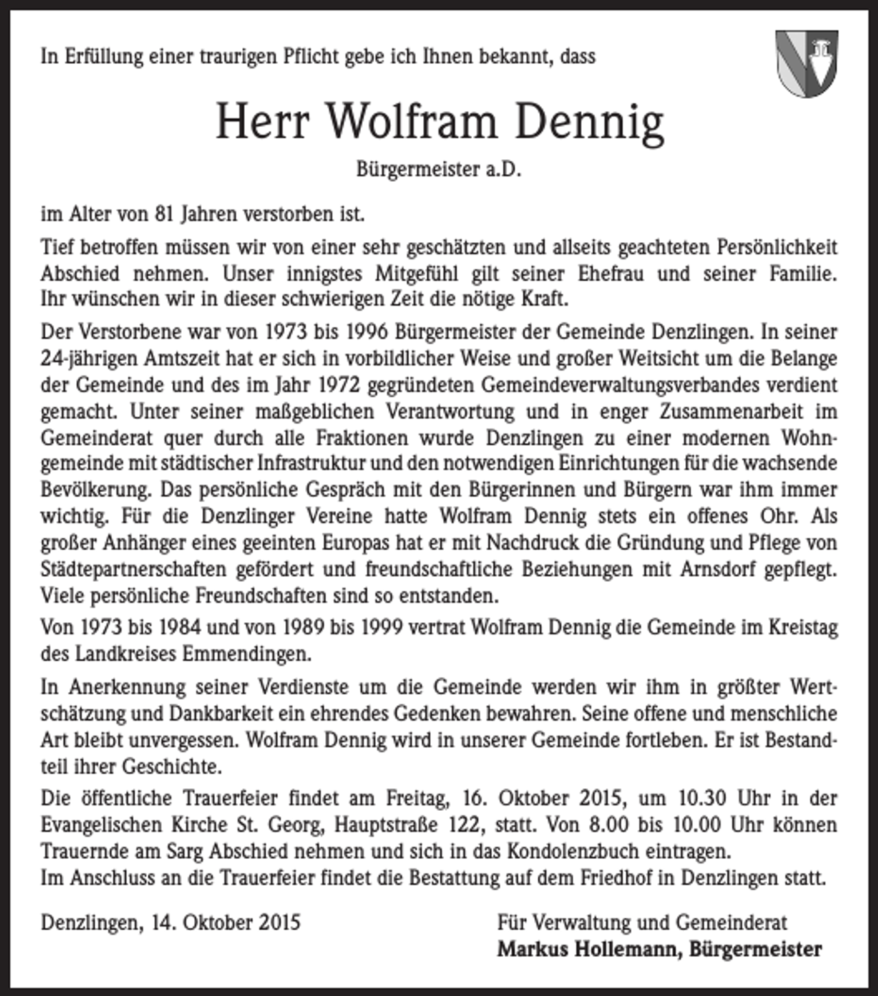<p>In Erfüllung einer traurigen Pflicht gebe ich Ihnen bekannt, dass</p><p>Herr Wolfram Dennig<br />Bürgermeister a.D.<br />im Alter von 81 Jahren verstorben ist.<br />Tief betroffen müssen wir von einer sehr geschätzten und allseits geachteten Persönlichkeit<br />Abschied nehmen. Unser innigstes Mitgefühl gilt seiner Ehefrau und seiner Familie.<br />Ihr wünschen wir in dieser schwierigen Zeit die nötige Kraft.<br />Der Verstorbene war von 1973 bis 1996 Bürgermeister der Gemeinde Denzlingen. In seiner<br />24-jährigen Amtszeit hat er sich in vorbildlicher Weise und großer Weitsicht um die Belange<br />der Gemeinde und des im Jahr 1972 gegründeten Gemeindeverwaltungsverbandes verdient<br />gemacht. Unter seiner maßgeblichen Verantwortung und in enger Zusammenarbeit im<br />Gemeinderat quer durch alle Fraktionen wurde Denzlingen zu einer modernen Wohn­<br />gemeinde mit städtischer Infrastruktur und den notwendigen Einrichtungen für die ­wachsende<br />Bevölkerung. Das persönliche Gespräch mit den Bürgerinnen und Bürgern war ihm immer<br />wichtig. Für die Denzlinger Vereine hatte Wolfram Dennig stets ein offenes Ohr. Als<br />großer Anhänger eines geeinten Europas hat er mit Nachdruck die Gründung und Pflege von<br />Städtepartnerschaften gefördert und freundschaftliche Beziehungen mit Arnsdorf gepflegt.<br />Viele persönliche Freundschaften sind so entstanden.<br />Von 1973 bis 1984 und von 1989 bis 1999 vertrat Wolfram Dennig die Gemeinde im Kreistag<br />des Landkreises Emmendingen.<br />In Anerkennung seiner Verdienste um die Gemeinde werden wir ihm in größter Wert­<br />schätzung und Dankbarkeit ein ehrendes Gedenken bewahren. Seine offene und menschliche<br />Art bleibt unvergessen. Wolfram Dennig wird in unserer Gemeinde fortleben. Er ist Bestandteil ihrer Geschichte.<br />Die öffentliche Trauerfeier findet am Freitag, 16. Oktober 2015, um 10.30 Uhr in der<br />­Evangelischen Kirche St. Georg, Hauptstraße 122, statt. Von 8.00 bis 10.00 Uhr können<br />­Trauernde am Sarg Abschied nehmen und sich in das Kondolenzbuch eintragen.<br />Im Anschluss an die Trauerfeier findet die Bestattung auf dem Friedhof in Denzlingen statt.<br />Denzlingen, 14. Oktober 2015 Für Verwaltung und Gemeinderat<br />Markus Hollemann, Bürgermeister</p>