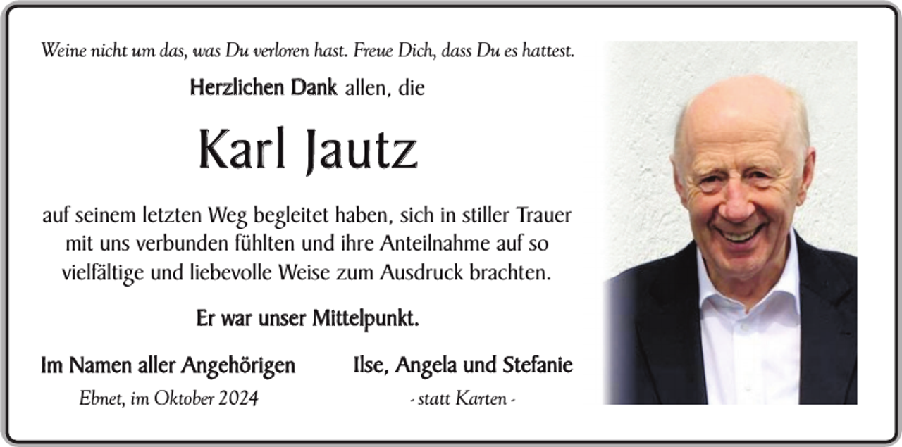 <p>Weine nicht um das, was Du verloren hast. Freue Dich, dass Du es hattest.</p><p>Herzlichen Dank allen, die</p><p>Karl Jautz<br />auf seinem letzten Weg begleitet haben, sich in stiller Trauer<br />mit uns verbunden fühlten und ihre Anteilnahme auf so<br />vielfältige und liebevolle Weise zum Ausdruck brachten.<br />Er war unser Mittelpunkt.<br />Im Namen aller Angehörigen</p><p>Ilse, Angela und Stefanie</p><p>Ebnet, im Oktober 2024</p><p>- statt Karten -</p>