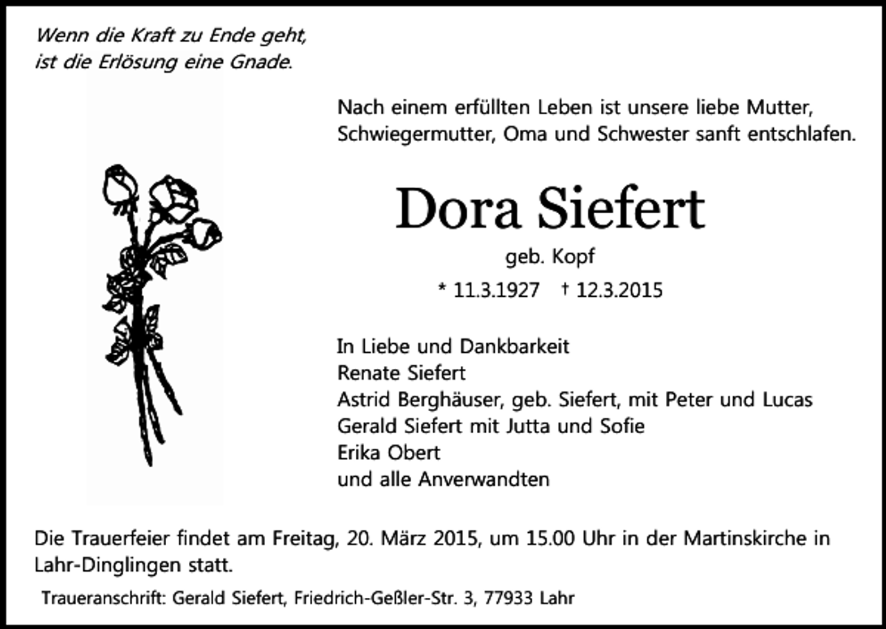 <p>Wenn die Kraft zu Ende geht,<br />ist die Erlösung eine Gnade.<br />Nach einem erfüllten Leben ist unsere liebe Mutter,<br />Schwiegermutter, Oma und Schwester sanft entschlafen.</p><p>Dora Siefert<br />geb. Kopf</p><p>* 11.3.1927</p><p>† 12.3.2015</p><p>In Liebe und Dankbarkeit<br />Renate Siefert<br />Astrid Berghäuser, geb. Siefert, mit Peter und Lucas<br />Gerald Siefert mit Jutta und Sofie<br />Erika Obert<br />und alle Anverwandten<br />Die Trauerfeier findet am Freitag, 20. März 2015, um 15.00 Uhr in der Martinskirche in<br />Lahr-Dinglingen statt.<br />Traueranschrift: Gerald Siefert, Friedrich-Geßler-Str. 3, 77933 Lahr</p>
