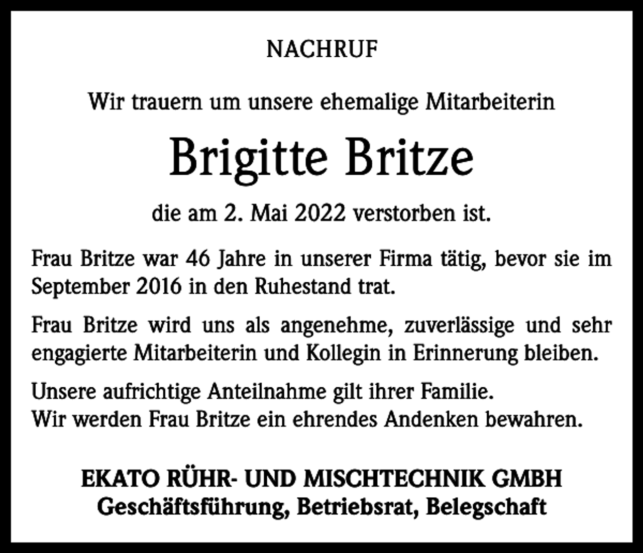 <p>NACHRUF<br />Wir trauern um unsere ehemalige Mitarbeiterin</p><p>Brigitte Britze<br />die am 2. Mai 2022 verstorben ist.<br />Frau Britze war 46 Jahre in unserer Firma tätig, bevor sie im<br />September 2016 in den Ruhestand trat.<br />Frau Britze wird uns als angenehme, zuverlässige und sehr<br />engagierte Mitarbeiterin und Kollegin in Erinnerung bleiben.<br />Unsere aufrichtige Anteilnahme gilt ihrer Familie.<br />Wir werden Frau Britze ein ehrendes Andenken bewahren.</p><p>EKATO RÜHR- UND MISCHTECHNIK GMBH<br />Geschäftsführung, Betriebsrat, Belegschaft</p>