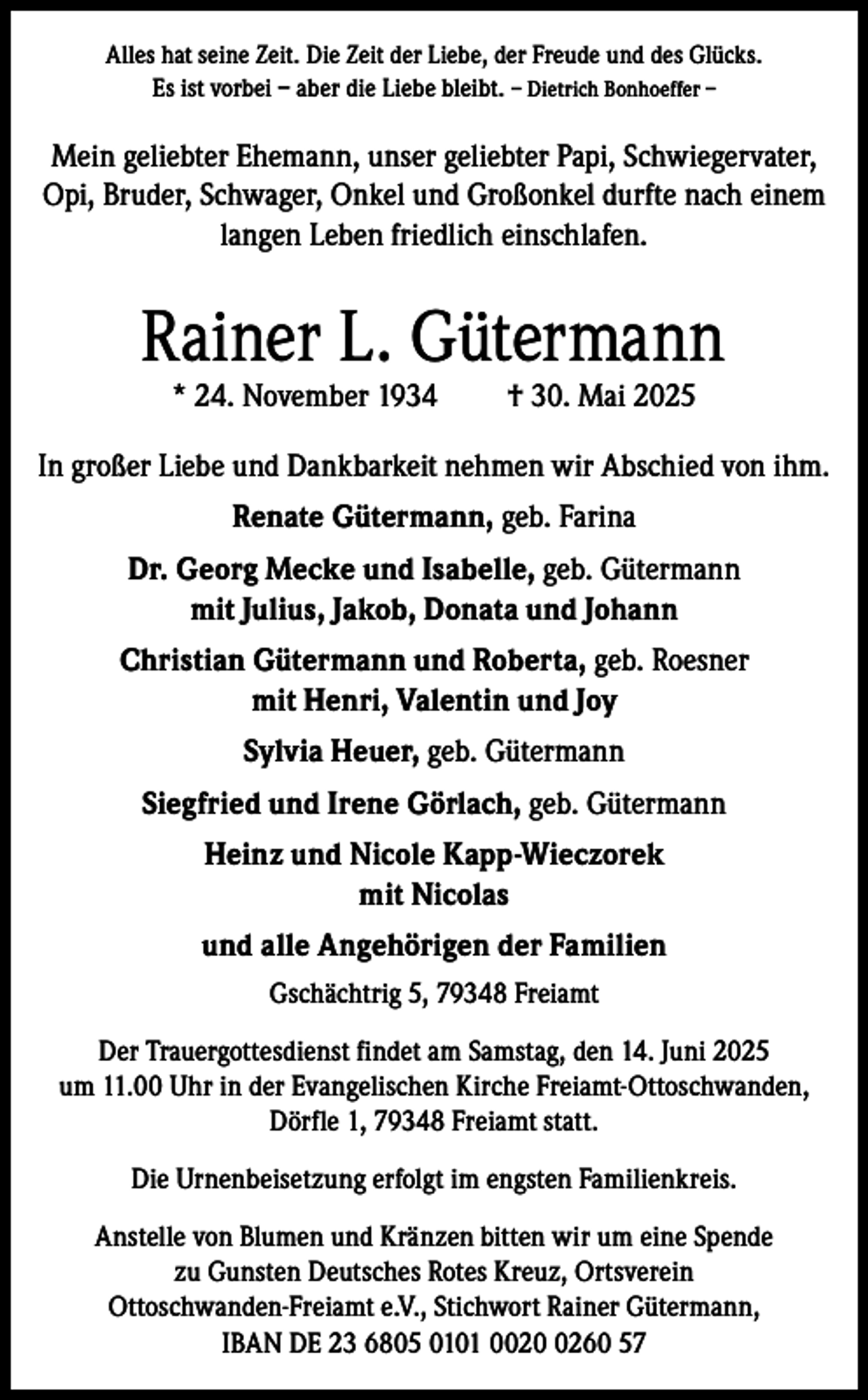 <p>Alles hat seine Zeit. Die Zeit der Liebe, der Freude und des Glücks.<br />Es ist vorbei – aber die Liebe bleibt. – Dietrich Bonhoeffer –</p><p>Mein geliebter Ehemann, unser geliebter Papi, Schwiegervater,<br />Opi, Bruder, Schwager, Onkel und Großonkel durfte nach einem<br />langen Leben friedlich einschlafen.</p><p>Rainer L. Gütermann<br />* 24. November 1934</p><p>† 30. Mai 2025</p><p>In großer Liebe und Dankbarkeit nehmen wir Abschied von ihm.<br />Renate Gütermann, geb. Farina<br />Dr. Georg Mecke und Isabelle, geb. Gütermann<br />mit Julius, Jakob, Donata und Johann<br />Christian Gütermann und Roberta, geb. Roesner<br />mit Henri, Valentin und Joy<br />Sylvia Heuer, geb. Gütermann<br />Siegfried und Irene Görlach, geb. Gütermann<br />Heinz und Nicole Kapp-Wieczorek<br />mit Nicolas<br />und alle Angehörigen der Familien<br />Gschächtrig 5, 79348 Freiamt<br />Der Trauergottesdienst findet am Samstag, den 14. Juni 2025<br />um 11.00 Uhr in der Evangelischen Kirche Freiamt-Ottoschwanden,<br />Dörfle 1, 79348 Freiamt statt.<br />Die Urnenbeisetzung erfolgt im engsten Familienkreis.<br />Anstelle von Blumen und Kränzen bitten wir um eine Spende<br />zu Gunsten Deutsches Rotes Kreuz, Ortsverein<br />Ottoschwanden-Freiamt e.V., Stichwort Rainer Gütermann,<br />IBAN DE 23 6805 0101 002260 57</p>