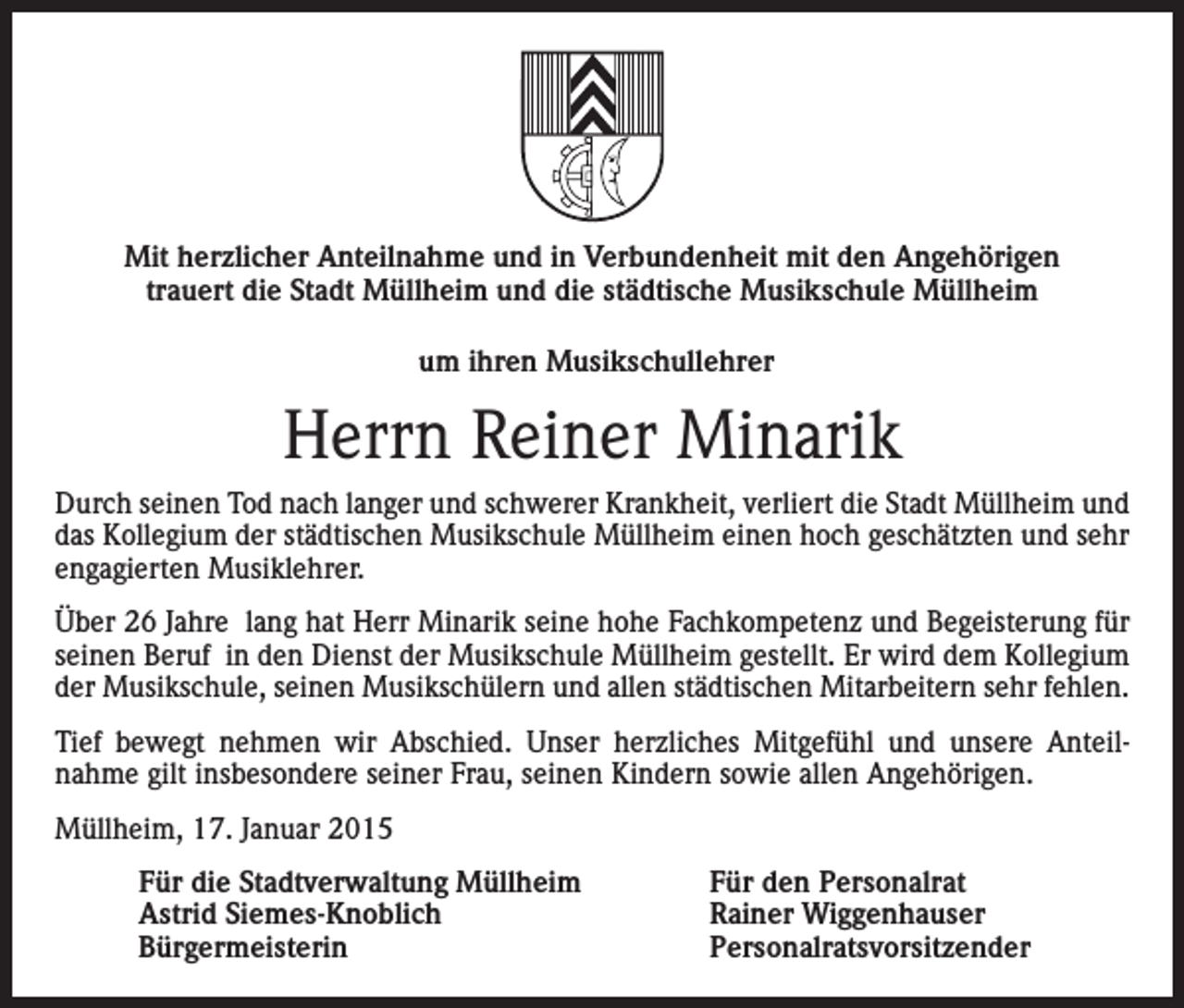 <p>Mit herzlicher Anteilnahme und in Verbundenheit mit den Angehörigen<br />trauert die Stadt Müllheim und die städtische Musikschule Müllheim<br />um ihren Musikschullehrer</p><p>Herrn Reiner Minarik<br />Durch seinen Tod nach langer und schwerer Krankheit, verliert die Stadt Müllheim und<br />das Kollegium der städtischen Musikschule Müllheim einen hoch geschätzten und sehr<br />engagierten Musiklehrer.<br />Über 26 Jahre lang hat Herr Minarik seine hohe Fachkompetenz und Begeisterung für<br />seinen Beruf in den Dienst der Musikschule Müllheim gestellt. Er wird dem Kollegium<br />der Musikschule, seinen Musikschülern und allen städtischen Mitarbeitern sehr fehlen.<br />Tief bewegt nehmen wir Abschied. Unser herzliches Mitgefühl und unsere Anteilnahme gilt insbesondere seiner Frau, seinen Kindern sowie allen Angehörigen.<br />Müllheim, 17. Januar 2015<br />Für die Stadtverwaltung Müllheim<br />Für den Personalrat<br />Astrid Siemes-Knoblich<br />Rainer Wiggenhauser<br />Bürgermeisterin Personalratsvorsitzender</p>