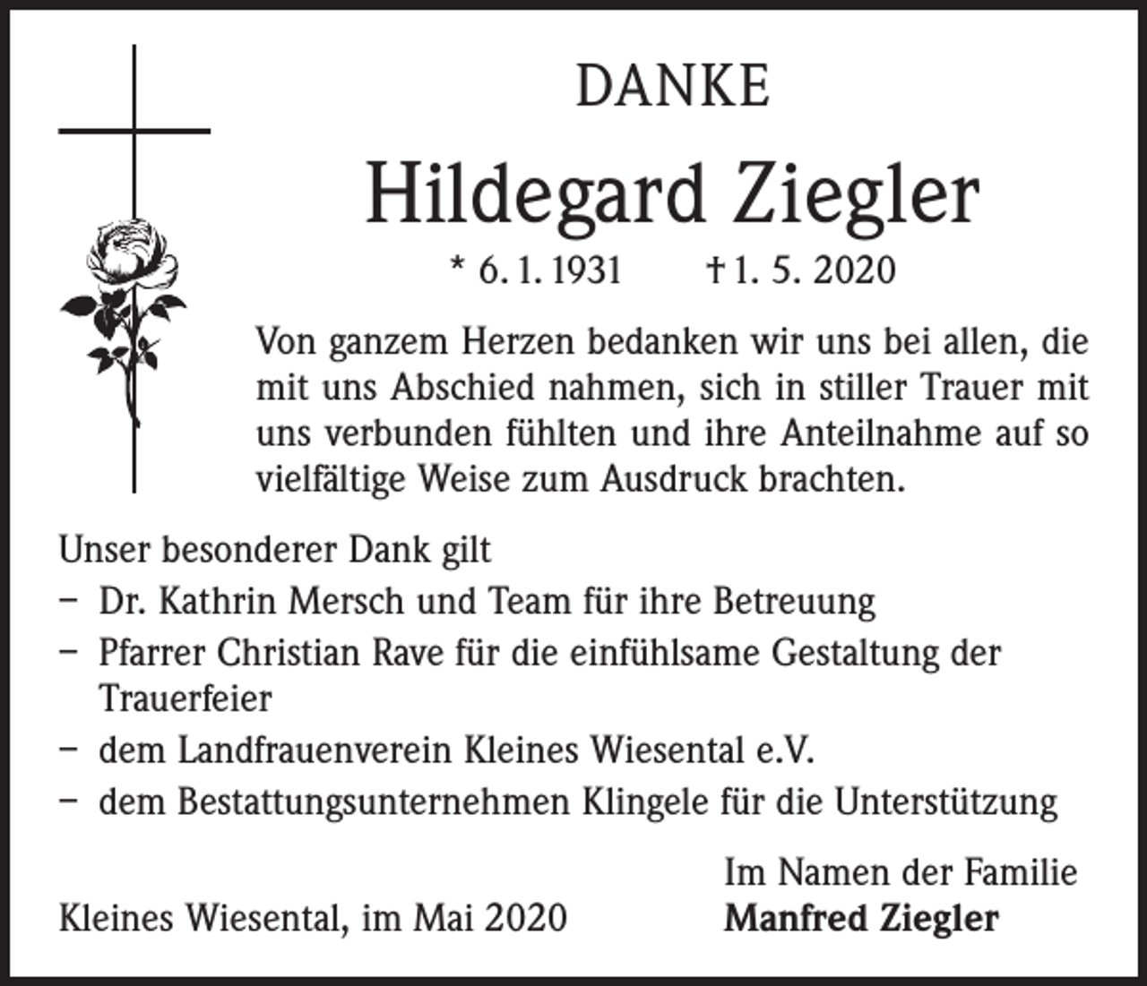 <p>DANKE</p><p>Hildegard Ziegler<br />* 6. 1. 1931 † 1. 5. 2020<br />Von ganzem Herzen bedanken wir uns bei allen, die<br />mit uns Abschied nahmen, sich in stiller Trauer mit<br />uns verbunden ­fühlten und ihre Anteilnahme auf so<br />vielfältige Weise zum ­Ausdruck brachten.<br />Unser besonderer Dank gilt<br />– Dr. Kathrin Mersch und Team für ihre Betreuung<br />– Pfarrer Christian Rave für die einfühlsame Gestaltung der<br />Trauerfeier<br />– dem Landfrauenverein Kleines Wiesental e.V.<br />– dem Bestattungsunternehmen Klingele für die Unterstützung</p><p>Kleines Wiesental, im Mai 2020</p><p>Im Namen der Familie<br />Manfred Ziegler</p>