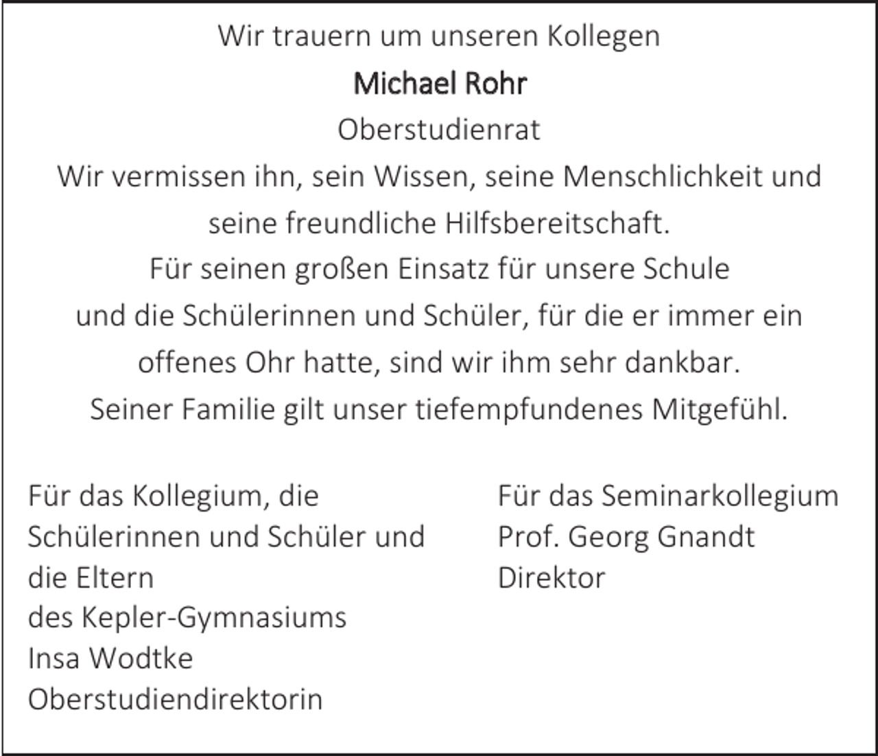 <p>Wir trauern um unseren Kollegen<br />Michael Rohr<br />Oberstudienrat<br />Wir vermissen ihn, sein Wissen, seine Menschlichkeit und<br />seine freundliche Hilfsbereitschaft.<br />Für seinen großen Einsatz für unsere Schule<br />und die Schülerinnen und Schüler, für die er immer ein<br />offenes Ohr hatte, sind wir ihm sehr dankbar.<br />Seiner Familie gilt unser tiefempfundenes Mitgefühl.<br />Für das Kollegium, die<br />Schülerinnen und Schüler und<br />die Eltern<br />des Kepler-Gymnasiums<br />Insa Wodtke<br />Oberstudiendirektorin</p><p>Für das Seminarkollegium<br />Prof. Georg Gnandt<br />Direktor</p>