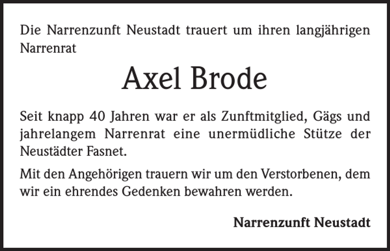 <p>Die Narrenzunft Neustadt trauert um ihren langjährigen<br />Narrenrat</p><p>Axel Brode<br />Seit knapp 40 Jahren war er als Zunftmitglied, Gägs und<br />jahrelangem Narrenrat eine unermüdliche Stütze der<br />Neustädter Fasnet.<br />Mit den Angehörigen trauern wir um den Verstorbenen, dem<br />wir ein ehrendes Gedenken bewahren werden.<br />Narrenzunft Neustadt</p>