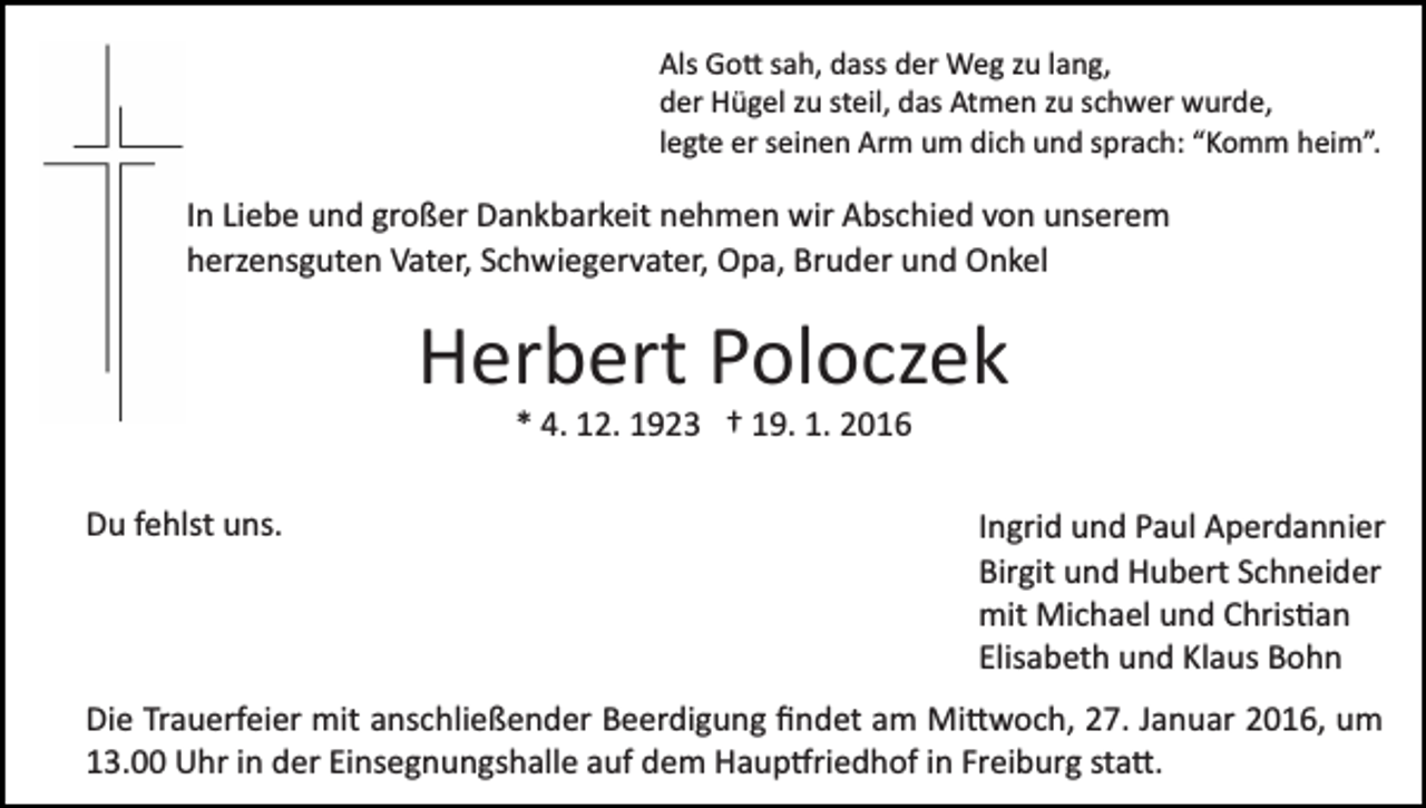 <p>Als Go� sah, dass der Weg zu lang,<br />der Hügel zu steil, das Atmen zu schwer wurde,<br />legte er seinen Arm um dich und sprach: “Komm heim”.</p><p>In Liebe und großer Dankbarkeit nehmen wir Abschied von unserem<br />herzensguten Vater, Schwiegervater, Opa, Bruder und Onkel</p><p>Herbert Poloczek<br />* 4. 12. 1923 † 19. 1. 2016<br />Du fehlst uns.</p><p>Ingrid und Paul Aperdannier<br />Birgit und Hubert Schneider<br />mit Michael und Chris�an<br />Elisabeth und Klaus Bohn</p><p>Die Trauerfeier mit anschließender Beerdigung ﬁndet am Mi�woch, 27. Januar 2016, um<br />13.00 Uhr in der Einsegnungshalle auf dem Haup�riedhof in Freiburg sta�.</p>