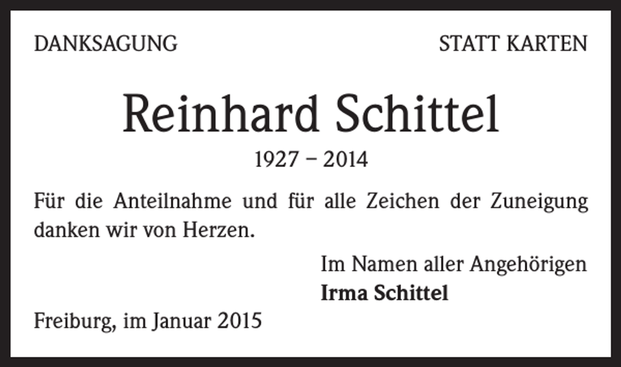 <p>DANKSAGUNG</p><p>STATT KARTEN</p><p>Reinhard Schittel<br />1927 – 2014</p><p>Für die Anteilnahme und für alle Zeichen der Zuneigung<br />danken wir von Herzen.<br />Im Namen aller Angehörigen<br />Irma Schittel<br />Freiburg, im Januar 2015</p>