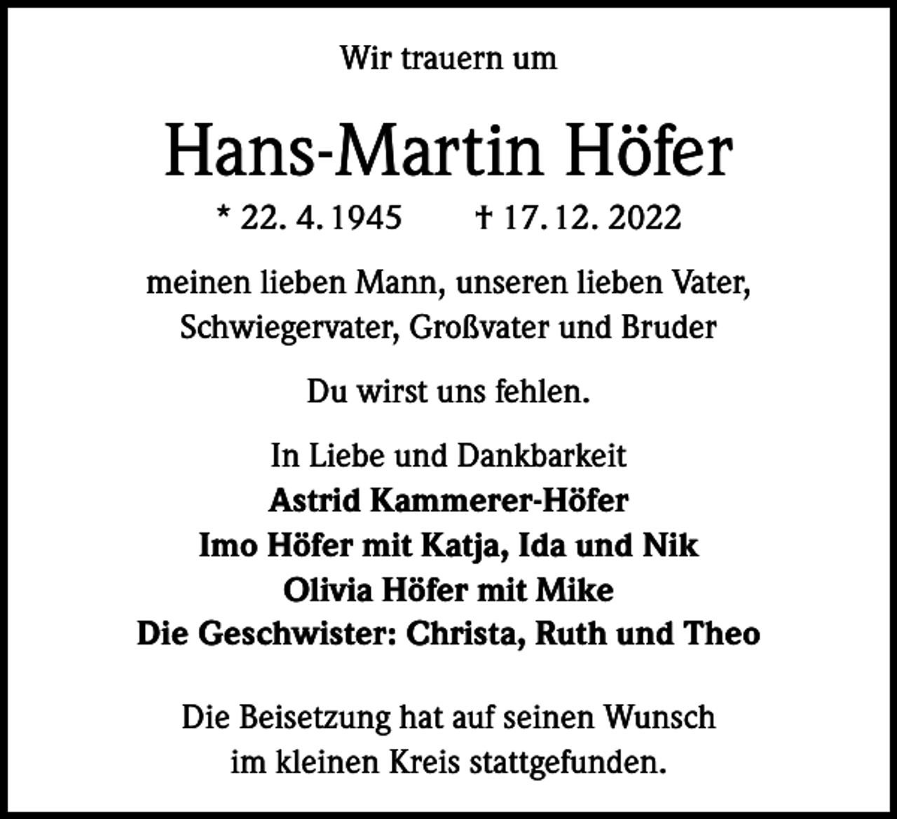 <p>Wir trauern um</p><p>Hans-Martin Höfer<br />* 22. 4. 1945 † 17. 12. 2022<br />meinen lieben Mann, unseren lieben Vater,<br />Schwiegervater, Großvater und Bruder<br />Du wirst uns fehlen.<br />In Liebe und Dankbarkeit<br />Astrid Kammerer-Höfer<br />Imo Höfer mit Katja, Ida und Nik<br />Olivia Höfer mit Mike<br />Die Geschwister: Christa, Ruth und Theo<br />Die Beisetzung hat auf seinen Wunsch<br />im kleinen Kreis stattgefunden.</p>