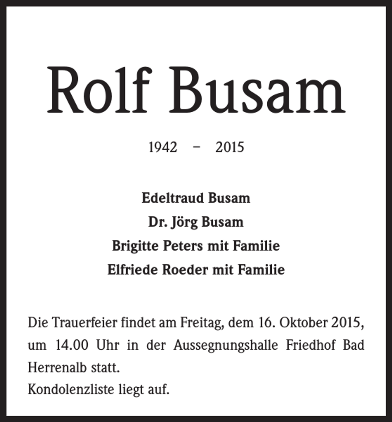 <p>Rolf Busam<br />1942 – 2015<br />Edeltraud Busam<br />Dr. Jörg Busam<br />Brigitte Peters mit Familie<br />Elfriede Roeder mit Familie<br />Die Trauerfeier findet am Freitag, dem 16. Oktober 2015,<br />um 14.00 Uhr in der Aussegnungshalle Friedhof Bad<br />Herrenalb statt.<br />Kondolenzliste liegt auf.</p>
