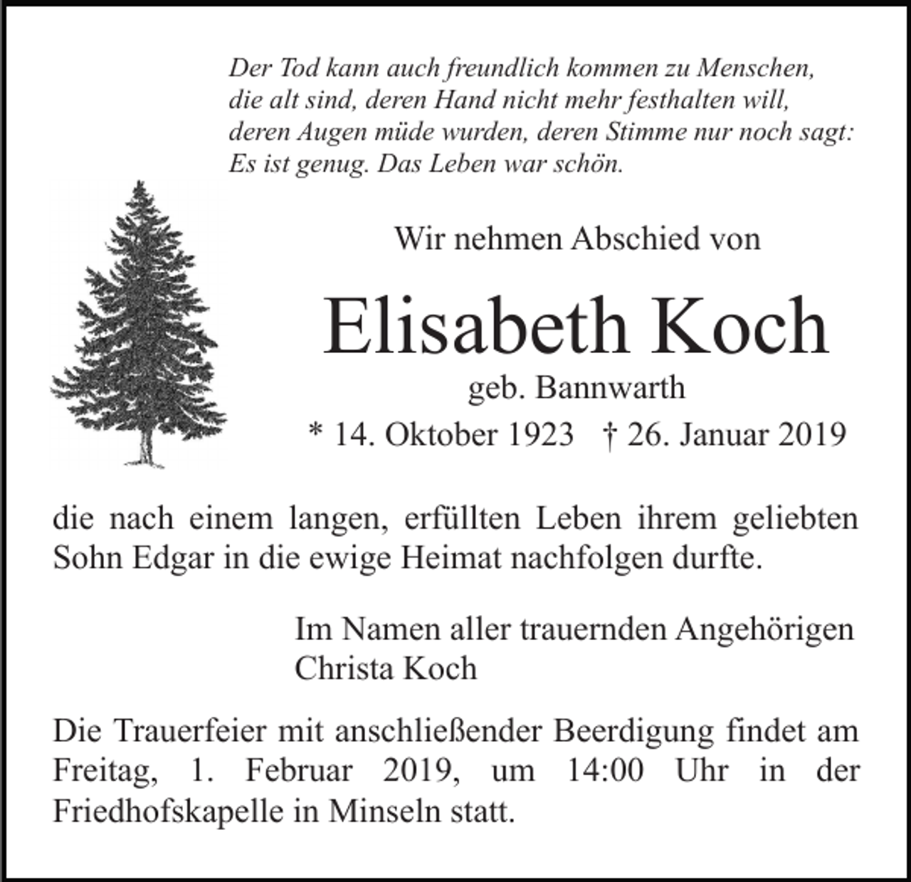 <p>Der Tod kann auch freundlich kommen zu Menschen,<br />die alt sind, deren Hand nicht mehr festhalten will,<br />deren Augen müde wurden, deren Stimme nur noch sagt:<br />Es ist genug. Das Leben war schön.</p><p>Wir nehmen Abschied von</p><p>Elisabeth Koch</p><p>geb. Bannwarth<br />* 14. Oktober 1923 † 26. Januar 2019<br />die nach einem langen, erfüllten Leben ihrem geliebten<br />Sohn Edgar in die ewige Heimat nachfolgen durfte.<br />Im Namen aller trauernden Angehörigen<br />Christa Koch<br />Die Trauerfeier mit anschließender Beerdigung findet am<br />Freitag, 1. Februar 2019, um 14:00 Uhr in der<br />Friedhofskapelle in Minseln statt.</p>