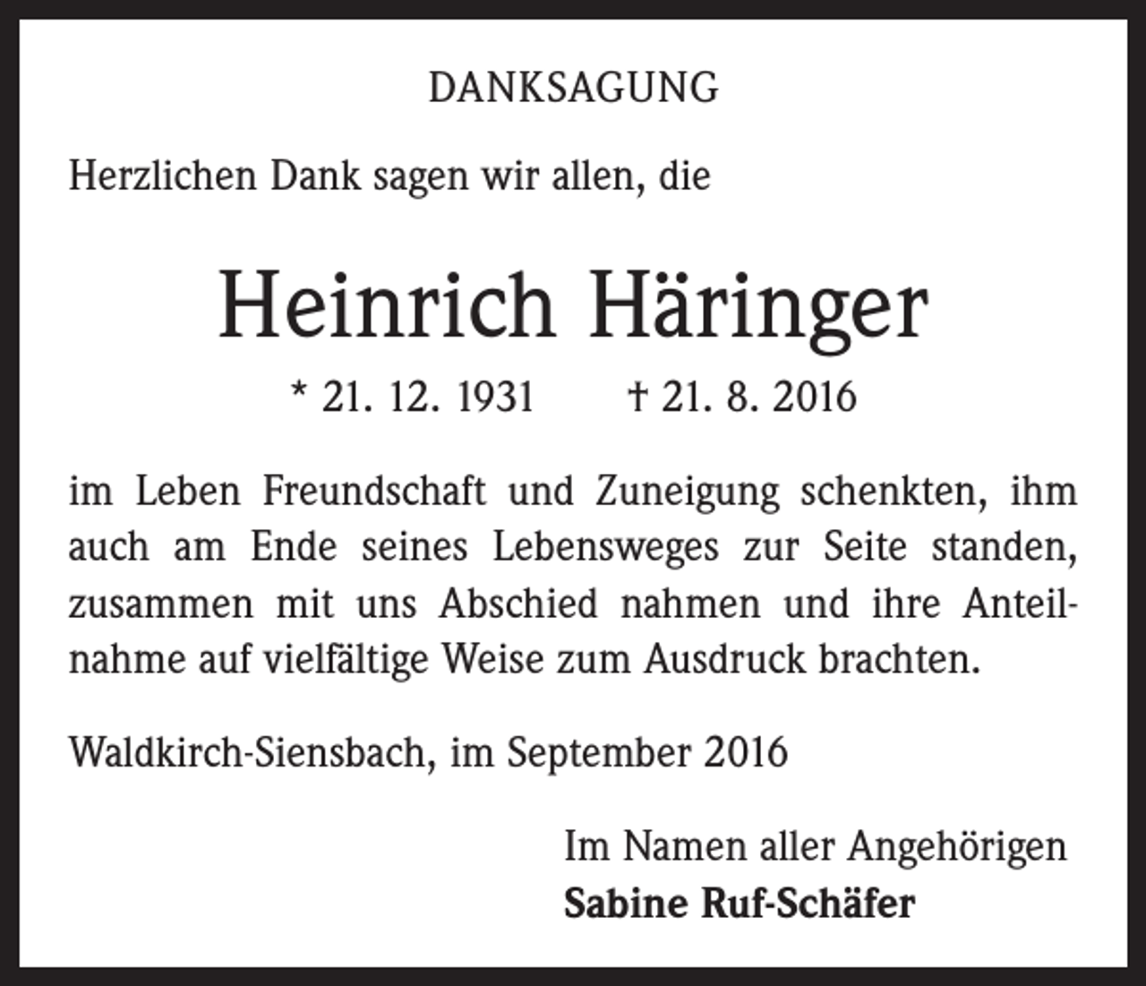 <p>Danksagung<br />Herzlichen Dank sagen wir allen, die</p><p>Heinrich Häringer<br />* 21. 12. 1931 † 21. 8. 2016<br />im Leben Freundschaft und Zuneigung schenkten, ihm<br />auch am Ende seines Lebensweges zur Seite standen,<br />zusammen mit uns Abschied nahmen und ihre Anteil­<br />nahme auf vielfältige Weise zum Ausdruck brachten.<br />Waldkirch-Siensbach, im September 2016</p><p>Im Namen aller Angehörigen<br />Sabine Ruf-Schäfer</p>