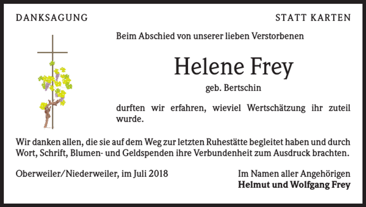 <p>DAN KS AGUN G</p><p>S TATT KARTEN<br />Beim Abschied von unserer lieben Verstorbenen</p><p>Helene Frey<br />geb. Bertschin<br />durften wir erfahren, wieviel Wertschätzung ihr zuteil<br />wurde.<br />Wir danken allen, die sie auf dem Weg zur letzten Ruhestätte begleitet haben und durch<br />Wort, Schrift, Blumen- und Geldspenden ihre Verbundenheit zum Ausdruck brachten.<br />Oberweiler/Niederweiler, im Juli 2018</p><p>Im Namen aller Angehörigen<br />Helmut und Wolfgang Frey</p>