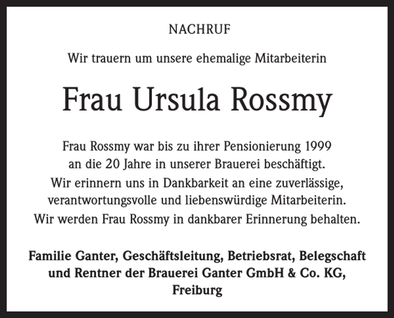 <p>Nachruf<br />Wir trauern um unsere ehemalige Mitarbeiterin</p><p>Frau Ursula Rossmy<br />Frau Rossmy war bis zu ihrer Pensionierung 1999<br />an die 20 Jahre in unserer Brauerei beschäftigt.<br />Wir erinnern uns in Dankbarkeit an eine zuverlässige,<br />verantwortungsvolle und liebenswürdige Mitarbeiterin.<br />Wir werden Frau Rossmy in dankbarer Erinnerung behalten.<br />Familie Ganter, Geschäftsleitung, Betriebsrat, Belegschaft<br />und Rentner der Brauerei Ganter GmbH &amp; Co. KG,<br />Freiburg</p>