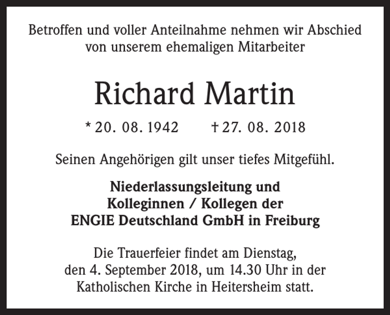 <p>Betroffen und voller Anteilnahme nehmen wir Abschied<br />von unserem ehemaligen Mitarbeiter</p><p>Richard Martin<br />* 20. 08. 1942 † 27. 08. 2018<br />Seinen Angehörigen gilt unser tiefes Mitgefühl.<br />Niederlassungsleitung und<br />Kolleginnen / Kollegen der<br />ENGIE Deutschland GmbH in Freiburg<br />Die Trauerfeier findet am Dienstag,<br />den 4. September 2018, um 14.30 Uhr in der<br />Katholischen Kirche in Heitersheim statt.</p>