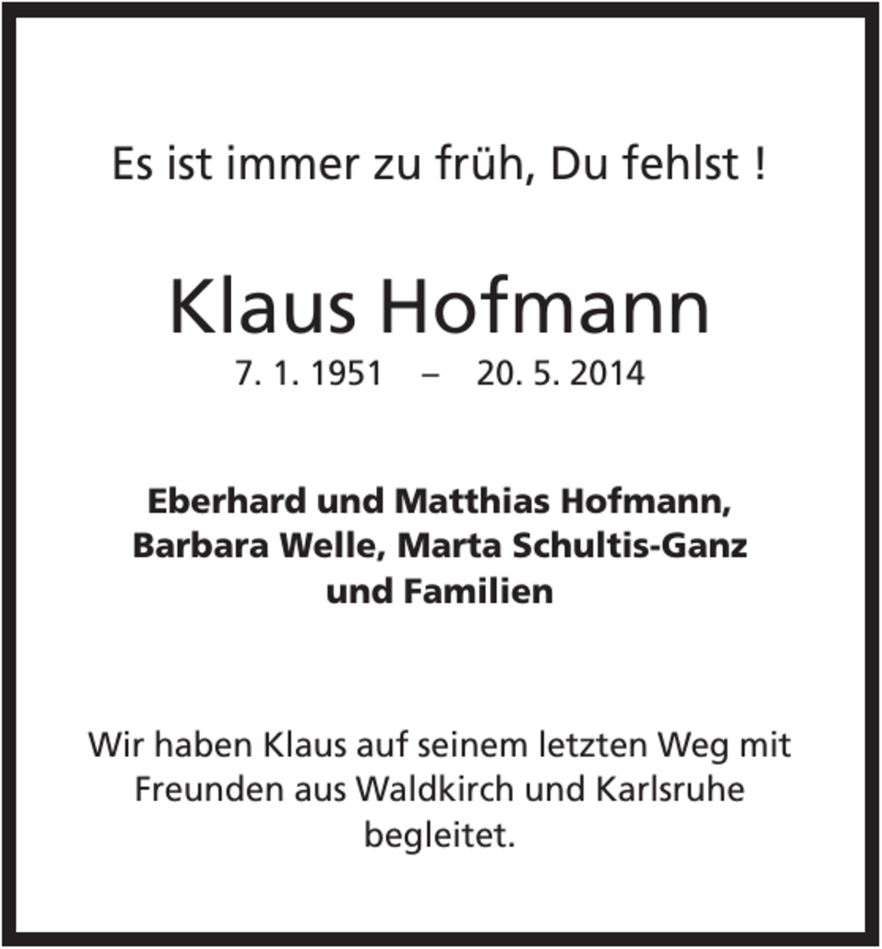 <p>Es ist immer zu früh, Du fehlst !</p><p>Klaus Hofmann<br />7. 1. 1951</p><p>–</p><p>20. 5. 2014</p><p>Eberhard und Matthias Hofmann,<br />Barbara Welle, Marta Schultis-Ganz<br />und Familien</p><p>Wir haben Klaus auf seinem letzten Weg mit<br />Freunden aus Waldkirch und Karlsruhe<br />begleitet.</p>