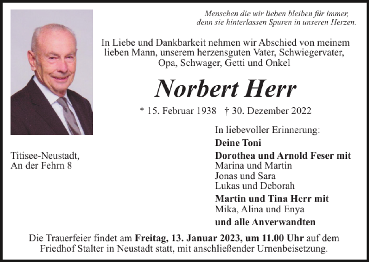 <p>Menschen die wir lieben bleiben für immer,<br />denn sie hinterlassen Spuren in unseren Herzen.</p><p>In Liebe und Dankbarkeit nehmen wir Abschied von meinem<br />lieben Mann, unserem herzensguten Vater, Schwiegervater,<br />Opa, Schwager, Getti und Onkel</p><p>Norbert Herr<br />* 15. Februar 1938 † 30. Dezember 2022</p><p>Titisee-Neustadt,<br />An der Fehrn 8</p><p>In liebevoller Erinnerung:<br />Deine Toni<br />Dorothea und Arnold Feser mit<br />Marina und Martin<br />Jonas und Sara<br />Lukas und Deborah<br />Martin und Tina Herr mit<br />Mika, Alina und Enya<br />und alle Anverwandten</p><p>Die Trauerfeier findet am Freitag, 13. Januar 2023, um 11.00 Uhr auf dem<br />Friedhof Stalter in Neustadt statt, mit anschließender Urnenbeisetzung.</p>