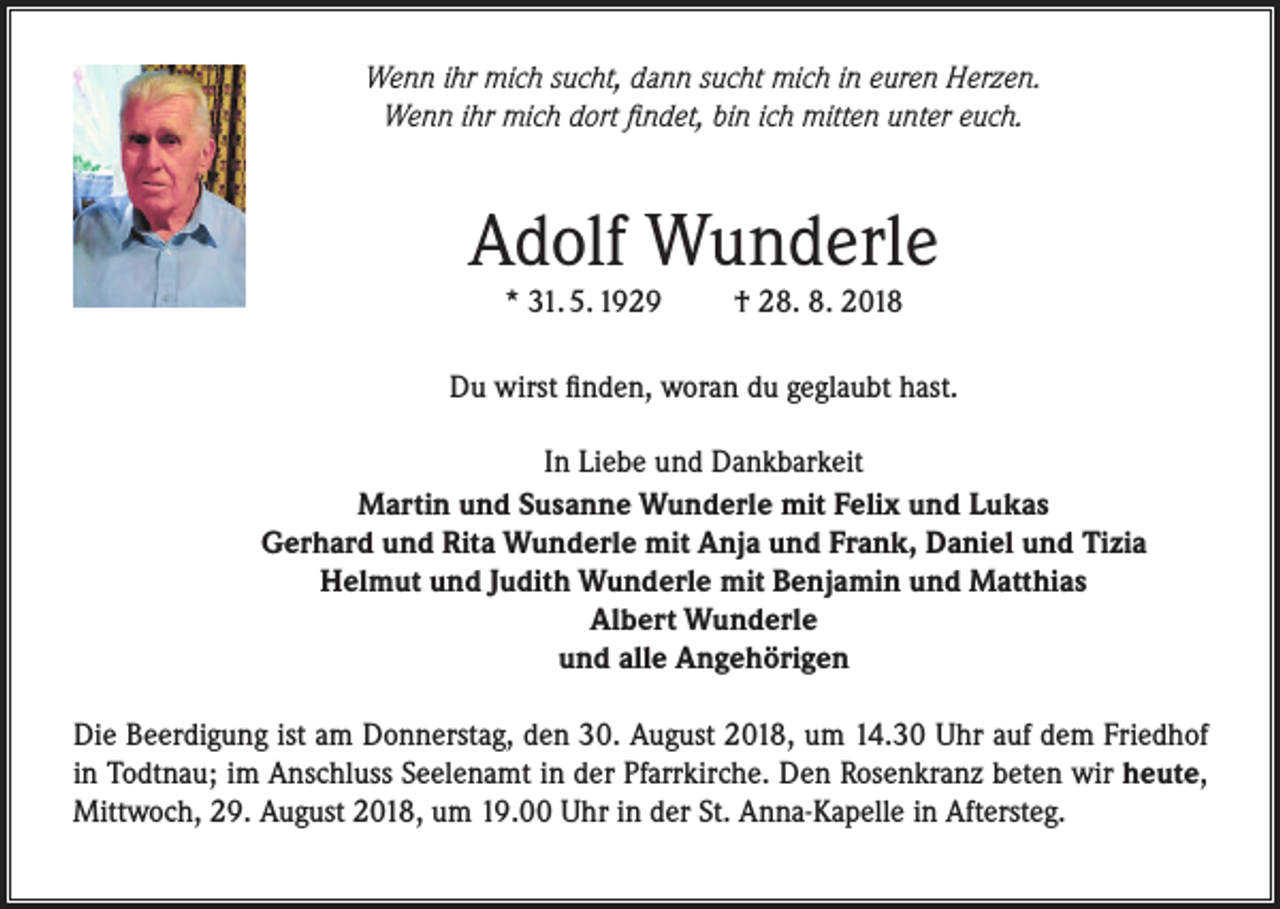 <p>Wenn ihr mich sucht, dann sucht mich in euren Herzen.<br />Wenn ihr mich dort findet, bin ich mitten unter euch.</p><p>Adolf Wunderle<br />* 31. 5. 1929</p><p>† 28. 8. 2018</p><p>Du wirst finden, woran du geglaubt hast.<br />In Liebe und Dankbarkeit<br />Martin und Susanne Wunderle mit Felix und Lukas<br />Gerhard und Rita Wunderle mit Anja und Frank, Daniel und Tizia<br />Helmut und Judith Wunderle mit Benjamin und Matthias<br />Albert Wunderle<br />und alle Angehörigen<br />Die Beerdigung ist am Donnerstag, den 30. August 2018, um 14.30 Uhr auf dem Friedhof<br />in Todtnau; im Anschluss Seelenamt in der Pfarrkirche. Den Rosenkranz beten wir heute,<br />Mittwoch, 29. August 2018, um 19.00 Uhr in der St. Anna-Kapelle in Aftersteg.</p>