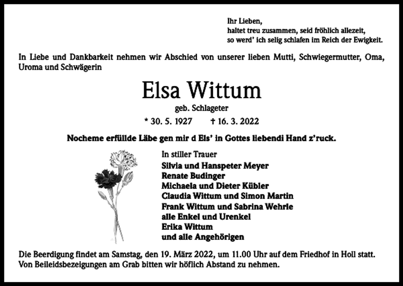 <p>Ihr Lieben,<br />haltet treu zusammen, seid fröhlich allezeit,<br />so werd’ ich selig schlafen im Reich der Ewigkeit.</p><p>In Liebe und Dankbarkeit nehmen wir Abschied von unserer lieben Mutti, Schwiegermutter, Oma,<br />­Uroma und Schwägerin</p><p>Elsa Wittum<br />geb. Schlageter<br />* 30. 5. 1927 † 16. 3. 2022</p><p>Nocheme erfüllde Läbe gen mir d Els’ in Gottes liebendi Hand z’ruck.<br />In stiller Trauer<br />Silvia und Hanspeter Meyer<br />Renate Budinger<br />Michaela und Dieter Kübler<br />Claudia Wittum und Simon Martin<br />Frank Wittum und Sabrina Wehrle<br />alle Enkel und Urenkel<br />Erika Wittum<br />und alle Angehörigen<br />Die Beerdigung findet am Samstag, den 19. März 2022, um 11.00 Uhr auf dem Friedhof in Holl statt.<br />Von Beileidsbezeigungen am Grab bitten wir höflich Abstand zu nehmen.</p>