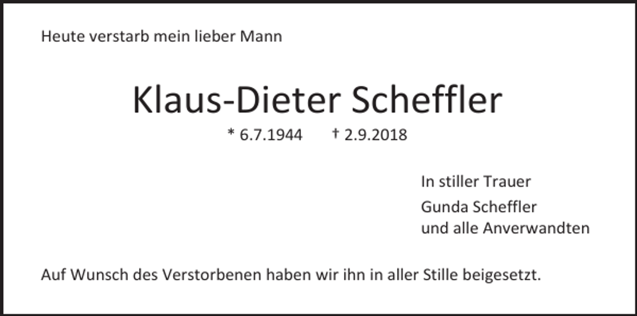 <p>Heute verstarb mein lieber Mann</p><p>Klaus-Dieter Scheffler<br />* 6.7.1944</p><p>† 2.9.2018<br />In stiller Trauer<br />Gunda Scheffler<br />und alle Anverwandten</p><p>Auf Wunsch des Verstorbenen haben wir ihn in aller Stille beigesetzt.</p>