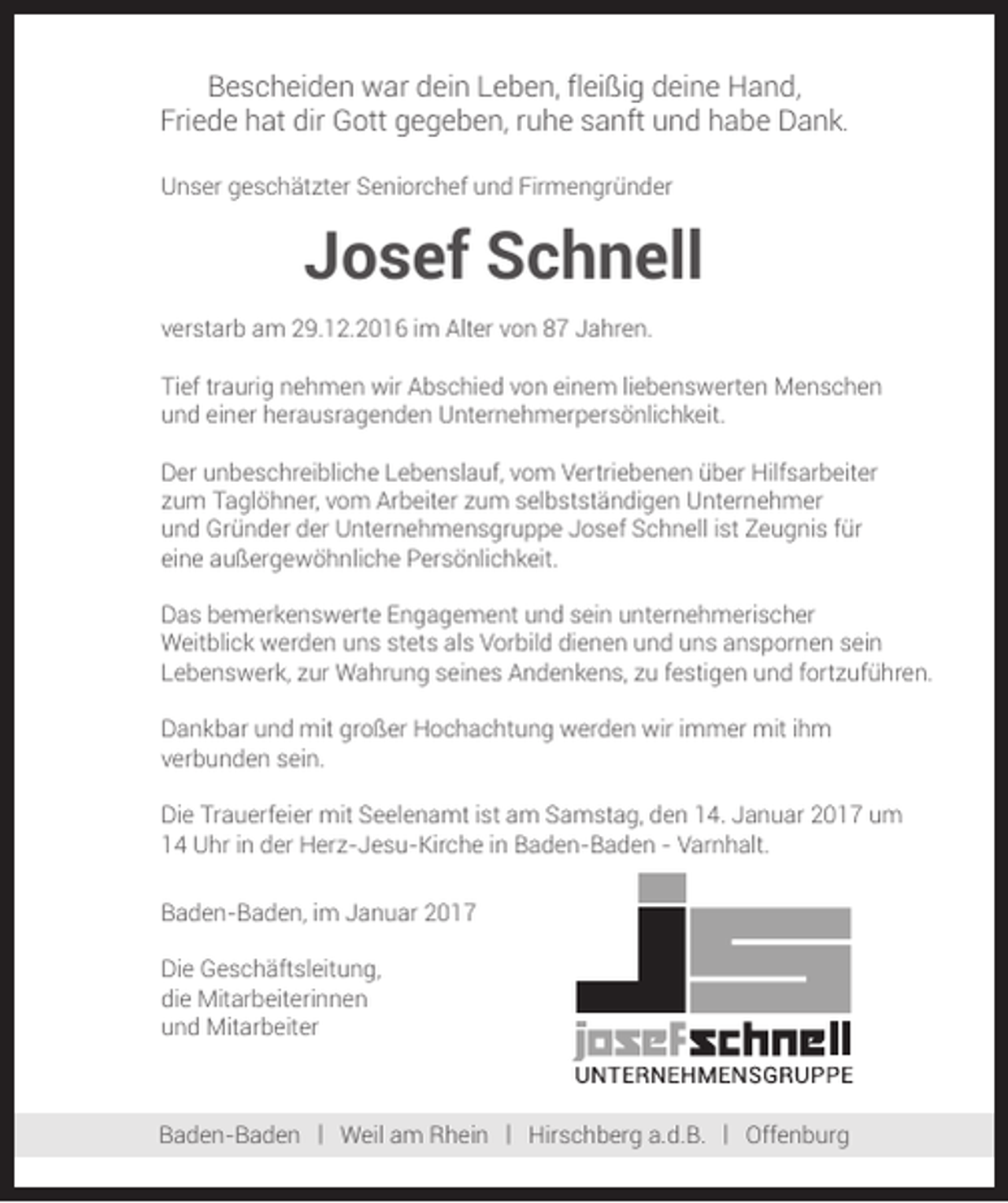 <p>Bescheiden war dein Leben, fleißig deine Hand,<br />Friede hat dir Gott gegeben, ruhe sanft und habe Dank.<br />Unser geschätzter Seniorchef und Firmengründer</p><p>Josef Schnell<br />verstarb am 29.12.2016 im Alter von 87 Jahren.<br />Tief traurig nehmen wir Abschied von einem liebenswerten Menschen<br />und einer herausragenden Unternehmerpersönlichkeit.<br />Der unbeschreibliche Lebenslauf, vom Vertriebenen über Hilfsarbeiter<br />zum Taglöhner, vom Arbeiter zum selbstständigen Unternehmer<br />und Gründer der Unternehmensgruppe Josef Schnell ist Zeugnis für<br />eine außergewöhnliche Persönlichkeit.<br />Das bemerkenswerte Engagement und sein unternehmerischer<br />Weitblick werden uns stets als Vorbild dienen und uns anspornen sein<br />Lebenswerk, zur Wahrung seines Andenkens, zu festigen und fortzuführen.<br />Dankbar und mit großer Hochachtung werden wir immer mit ihm<br />verbunden sein.<br />Die Trauerfeier mit Seelenamt ist am Samstag, den 14. Januar 2017 um<br />14 Uhr in der Herz-Jesu-Kirche in Baden-Baden - Varnhalt.<br />Baden-Baden, im Januar 2017<br />Die Geschäftsleitung,<br />die Mitarbeiterinnen<br />und Mitarbeiter</p><p>Baden-Baden | Weil am Rhein | Hirschberg a.d.B. | Offenburg</p>