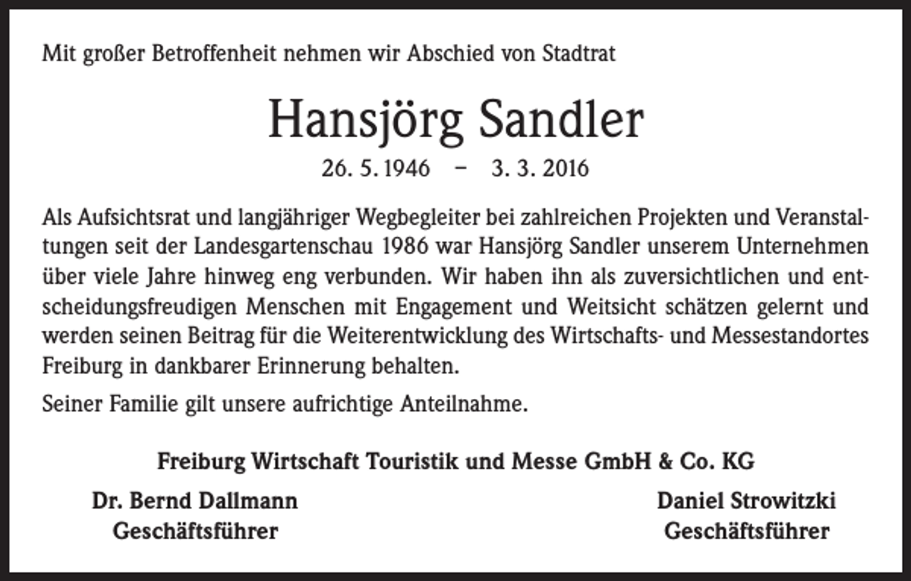 <p>Mit großer Betroffenheit nehmen wir Abschied von Stadtrat</p><p>Hansjörg Sandler<br />26. 5. 1946 – 3. 3. 2016<br />Als Aufsichtsrat und langjähriger Wegbegleiter bei zahlreichen Projekten und Veranstaltungen seit der Landesgartenschau 1986 war Hansjörg Sandler unserem Unternehmen<br />über viele Jahre hinweg eng verbunden. Wir haben ihn als zuversichtlichen und entscheidungsfreudigen Menschen mit Engagement und Weitsicht schätzen gelernt und<br />werden seinen Beitrag für die Weiterentwicklung des Wirtschafts- und Messestandortes<br />Freiburg in dankbarer Erinnerung behalten.<br />Seiner Familie gilt unsere aufrichtige Anteilnahme.<br />Freiburg Wirtschaft Touristik und Messe GmbH &amp; Co. KG</p><p>Dr. Bernd Dallmann<br />Geschäftsführer</p><p>Daniel Strowitzki<br />Geschäftsführer</p>
