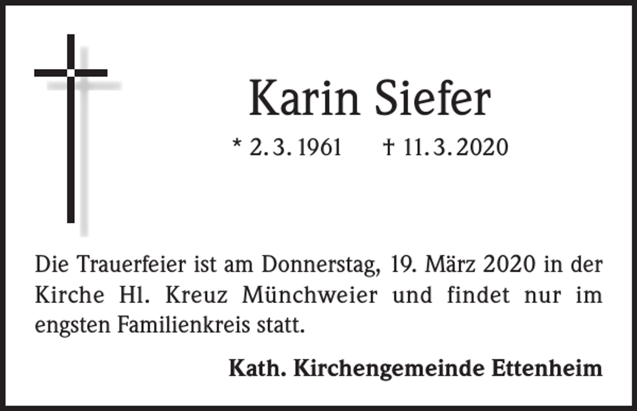 <p>Karin Siefer<br />* 2. 3. 1961 † 11. 3. 2020</p><p>Die Trauerfeier ist am Donnerstag, 19. März 2020 in der<br />Kirche Hl. Kreuz Münchweier und findet nur im<br />engsten Familienkreis statt.<br />Kath. Kirchengemeinde Ettenheim</p>