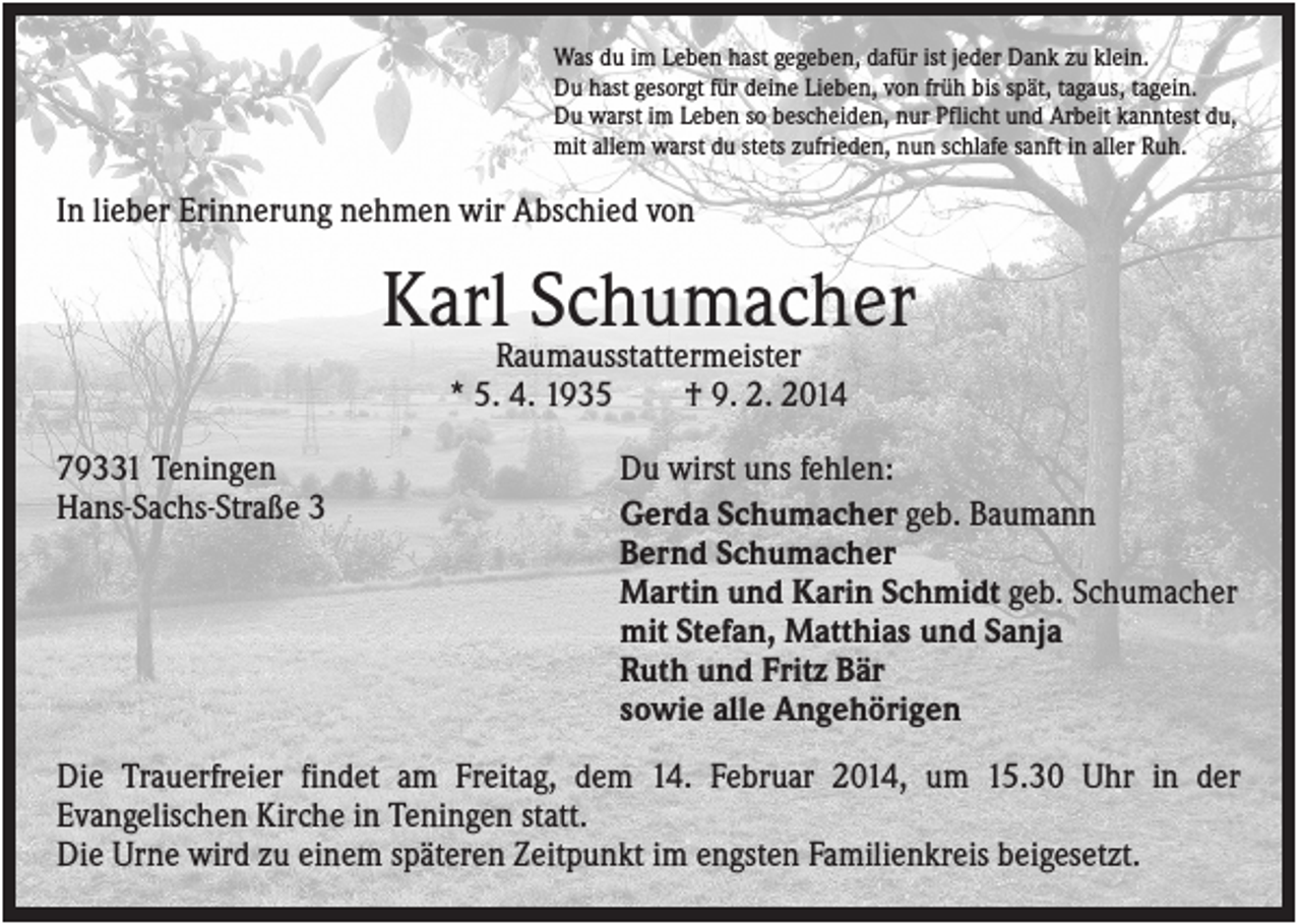 <p>Was du im Leben hast gegeben, dafür ist jeder Dank zu klein.<br />Du hast gesorgt für deine Lieben, von früh bis spät, tagaus, tagein.<br />Du warst im Leben so bescheiden, nur Pflicht und Arbeit kanntest du,<br />mit allem warst du stets zufrieden, nun schlafe sanft in aller Ruh.</p><p>In lieber Erinnerung nehmen wir Abschied von</p><p>KarlRaumausstattermeister<br />Schumacher<br />* 5. 4. 1935<br />79331 Teningen<br />Hans-Sachs-Straße 3</p><p>† 9. 2. 2014<br />Du wirst uns fehlen:<br />Gerda Schumacher geb. Baumann<br />Bernd Schumacher<br />Martin und Karin Schmidt geb. Schumacher<br />mit Stefan, Matthias und Sanja<br />Ruth und Fritz Bär<br />sowie alle Angehörigen</p><p>Die Trauerfreier findet am Freitag, dem 14. Februar 2014, um 15.30 Uhr in der<br />Evangelischen Kirche in Teningen statt.<br />Die Urne wird zu einem späteren Zeitpunkt im engsten Familienkreis beigesetzt.</p>