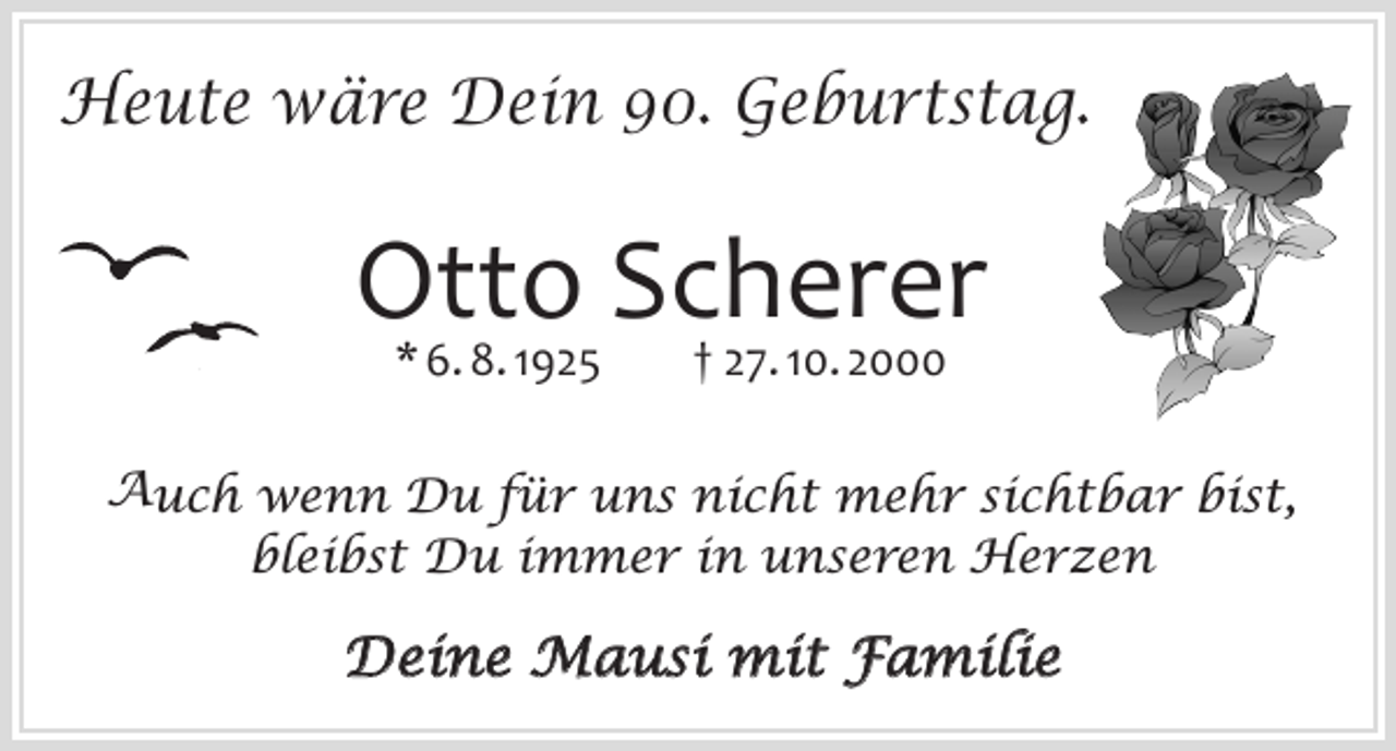 <p>Heute wäre Dein 90. Geburtstag.</p><p>Otto<br />Scherer<br />* 6. 8. 1925<br />† 27. 10. 2000<br />Auch wenn Du für uns nicht mehr sichtbar bist,<br />bleibst Du immer in unseren Herzen</p><p>Deine Mausi mit Familie</p>