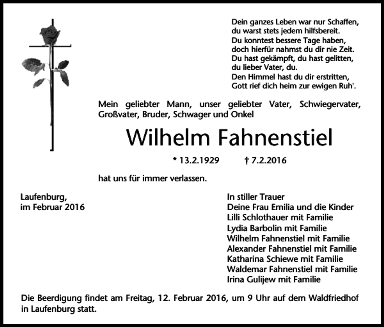 <p>Dein ganzes Leben war nur Schaffen,<br />du warst stets jedem hilfsbereit.<br />Du konntest bessere Tage haben,<br />doch hierfür nahmst du dir nie Zeit.<br />Du hast gekämpft, du hast gelitten,<br />du lieber Vater, du.<br />Den Himmel hast du dir erstritten,<br />Gott rief dich heim zur ewigen Ruh'.</p><p>Mein geliebter Mann, unser geliebter Vater, Schwiegervater,<br />Großvater, Bruder, Schwager und Onkel</p><p>Wilhelm Fahnenstiel<br />* 13.2.1929</p><p>† 7.2.2016</p><p>hat uns für immer verlassen.<br />Laufenburg,<br />im Februar 2016</p><p>In stiller Trauer<br />Deine Frau Emilia und die Kinder<br />Lilli Schlothauer mit Familie<br />Lydia Barbolin mit Familie<br />Wilhelm Fahnenstiel mit Familie<br />Alexander Fahnenstiel mit Familie<br />Katharina Schiewe mit Familie<br />Waldemar Fahnenstiel mit Familie<br />Irina Gulijew mit Familie</p><p>Die Beerdigung findet am Freitag, 12. Februar 2016, um 9 Uhr auf dem Waldfriedhof<br />in Laufenburg statt.</p>