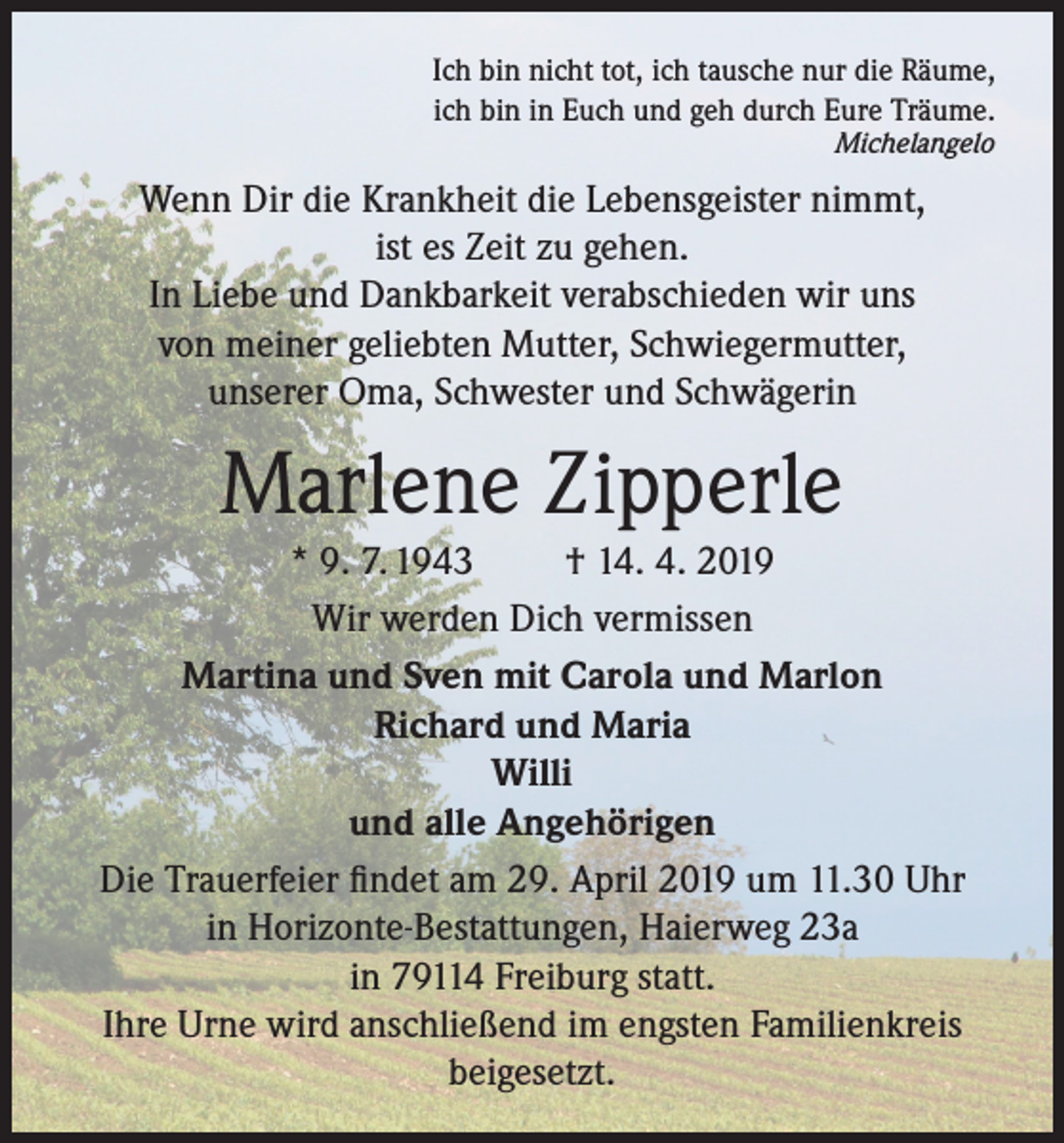 <p>Ich bin nicht tot, ich tausche nur die Räume,<br />ich bin in Euch und geh durch Eure Träume.<br />Michelangelo</p><p>Wenn Dir die Krankheit die Lebensgeister nimmt,<br />ist es Zeit zu gehen.<br />In Liebe und Dankbarkeit verabschieden wir uns<br />von meiner geliebten Mutter, Schwiegermutter,<br />unserer Oma, Schwester und Schwägerin</p><p>Marlene Zipperle<br />* 9. 7. 1943<br />† 14. 4. 2019<br />Wir werden Dich vermissen<br />Martina und Sven mit Carola und Marlon<br />Richard und Maria<br />Willi<br />und alle Angehörigen<br />Die Trauerfeier findet am 29. April 2019 um 11.30 Uhr<br />in Horizonte-Bestattungen, Haierweg 23a<br />in 79114 Freiburg statt.<br />Ihre Urne wird anschließend im engsten Familienkreis<br />beigesetzt.</p>