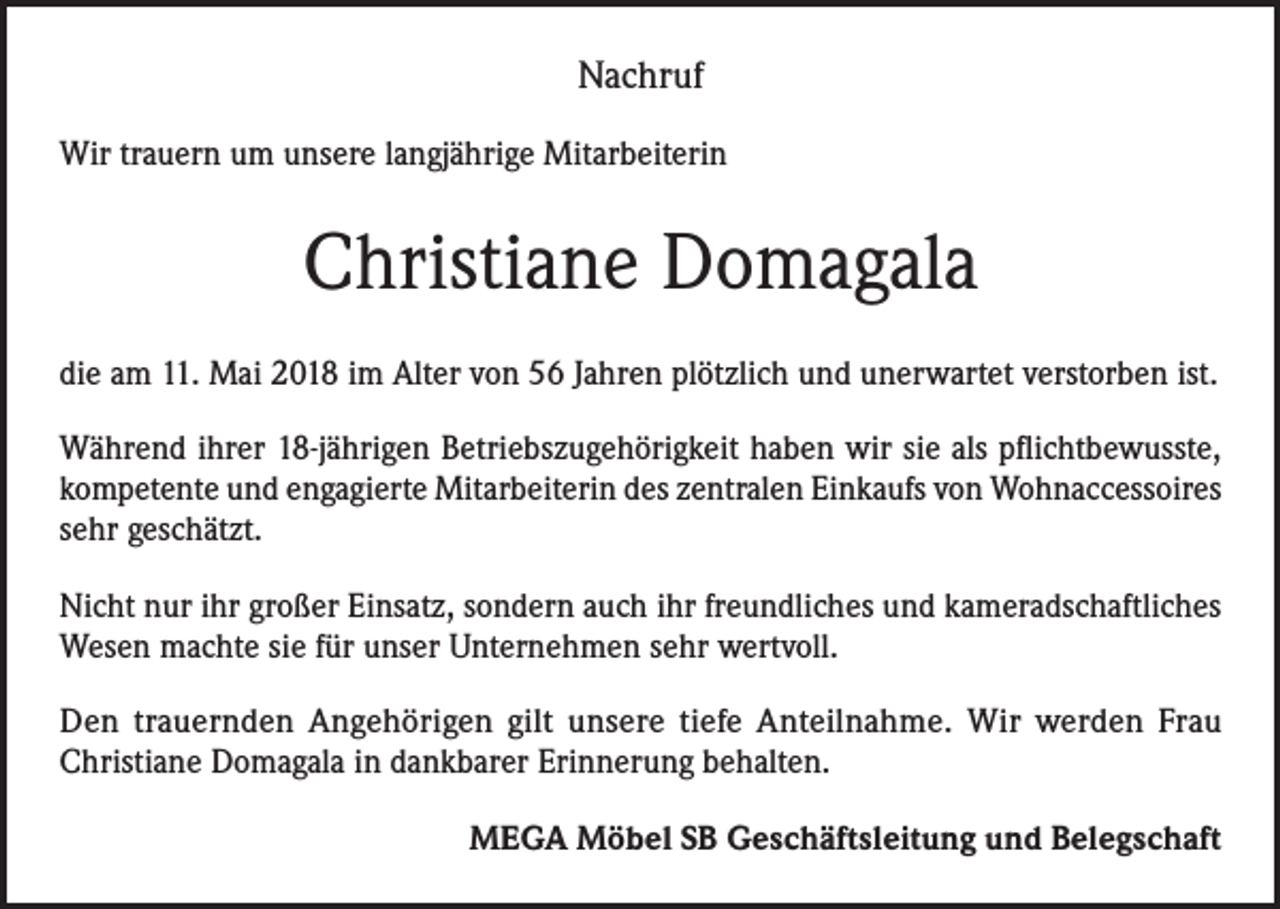 <p>Nachruf<br />Wir trauern um unsere langjährige Mitarbeiterin</p><p>Christiane Domagala<br />die am 11. Mai 2018 im Alter von 56 Jahren plötzlich und unerwartet verstorben ist.<br />Während ihrer 18-jährigen Betriebszugehörigkeit haben wir sie als pflichtbewusste,<br />kompetente und engagierte Mitarbeiterin des zentralen Einkaufs von Wohnaccessoires<br />sehr geschätzt.<br />Nicht nur ihr großer Einsatz, sondern auch ihr freundliches und kameradschaftliches<br />Wesen machte sie für unser Unternehmen sehr wertvoll.<br />Den trauernden Angehörigen gilt unsere tiefe Anteilnahme. Wir werden Frau<br />Christiane Domagala in dankbarer Erinnerung behalten.</p><p>MEGA Möbel SB Geschäftsleitung und Belegschaft</p>