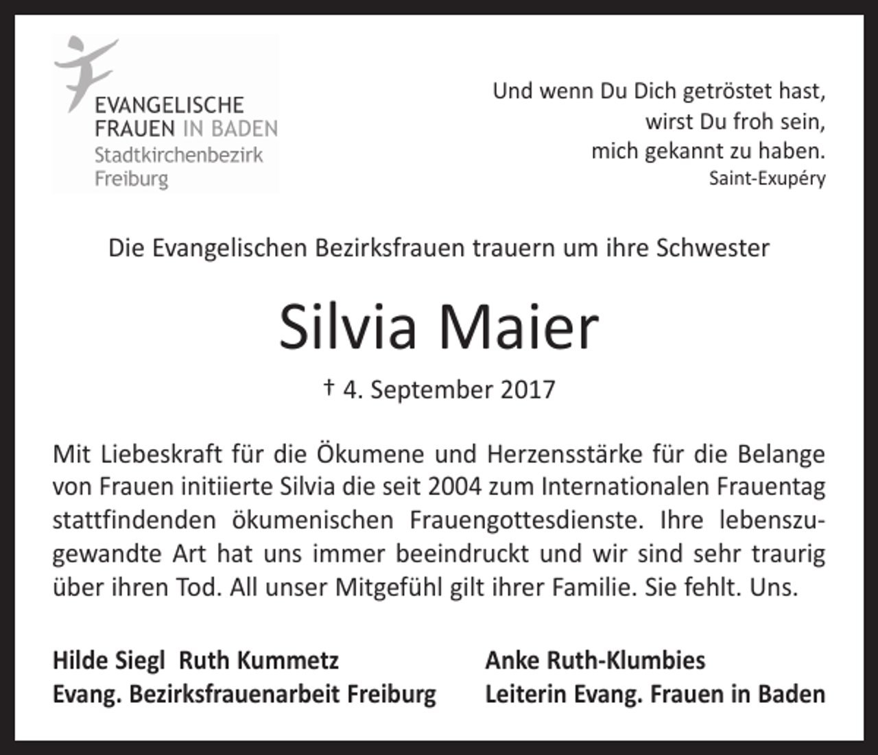 <p>Und wenn Du Dich getröstet hast,<br />wirst Du froh sein,<br />mich gekannt zu haben.<br />Saint-Exupéry</p><p>Die Evangelischen Bezirksfrauen trauern um ihre Schwester</p><p>Silvia Maier<br />† 4. September 2017<br />Mit Liebeskraft für die Ökumene und Herzensstärke für die Belange<br />von Frauen initiierte Silvia die seit 2004 zum Internationalen ­Frauentag<br />stattfindenden ökumenischen Frauengottesdienste. Ihre lebenszu­<br />gewandte Art hat uns immer beeindruckt und wir sind sehr traurig<br />über ihren Tod. All unser Mitgefühl gilt ihrer Familie. Sie fehlt. Uns.<br />Hilde Siegl Ruth Kummetz<br />Evang. Bezirksfrauenarbeit Freiburg</p><p>Anke Ruth-Klumbies<br />Leiterin Evang. Frauen in Baden</p>