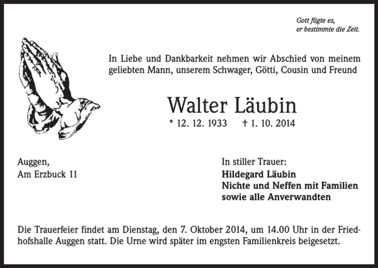 <p>Gott fügte es,<br />er bestimmte die Zeit.</p><p>In Liebe und Dankbarkeit nehmen wir Abschied von meinem<br />geliebten Mann, unserem Schwager, Götti, Cousin und Freund</p><p>Walter Läubin<br />* 12. 12. 1933 † 1. 10. 2014</p><p>Auggen,<br />Am Erzbuck 11</p><p>In stiller Trauer:<br />ildegard Läubin<br />H<br />Nichte und Neffen mit Familien<br />sowie alle Anverwandten</p><p>Die Trauerfeier findet am Dienstag, den 7. Oktober 2014, um 14.00 Uhr in der Friedhofshalle Auggen statt. Die Urne wird später im engsten Familienkreis beigesetzt.</p>